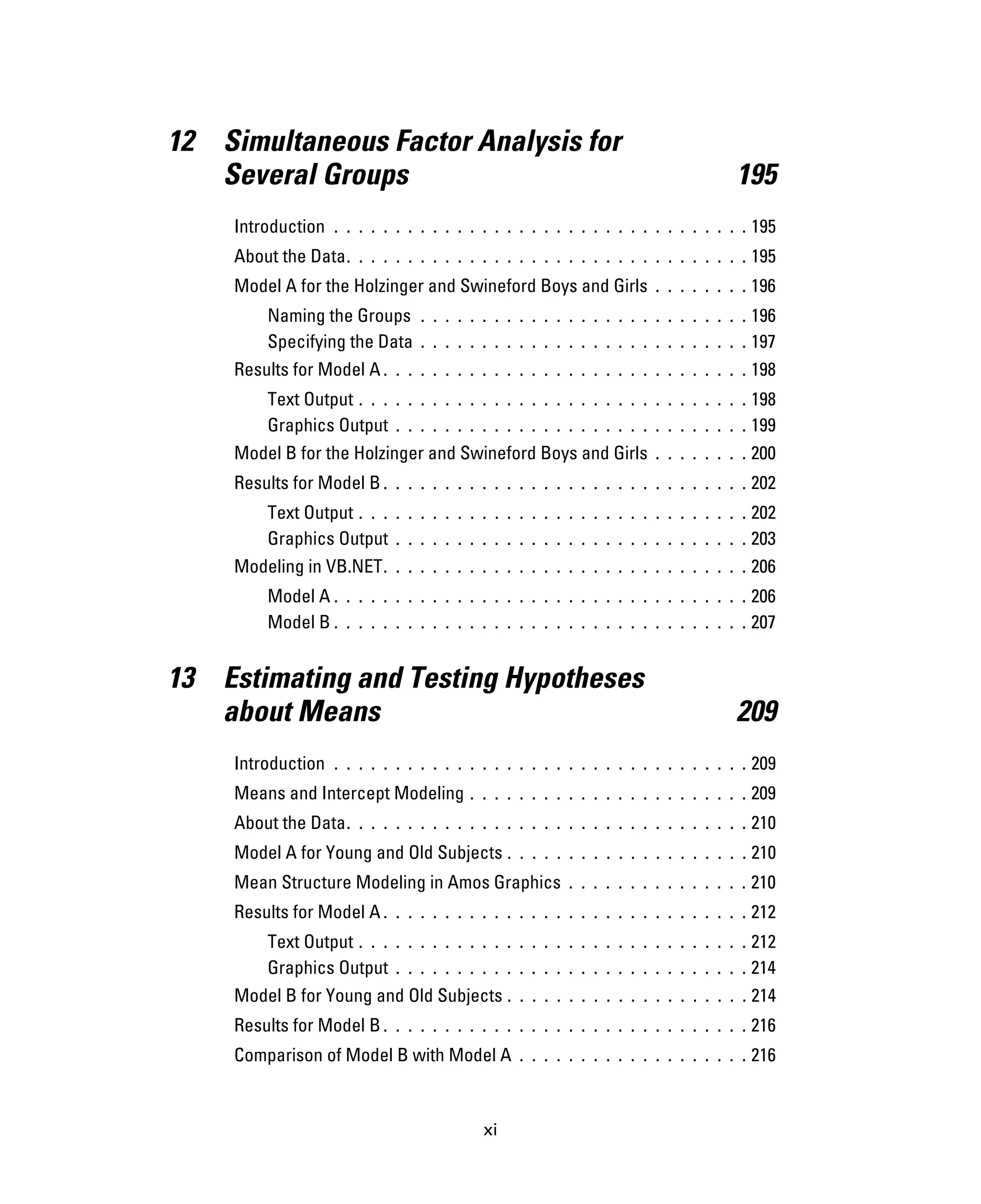 xi
12 Simultaneous Factor Analysis for
Several Groups 195
Introduction . . . . . . . . . . . . . . . . . . . . . . . . . . . . . . . . . . 195
About the Data. . . . . . . . . . . . . . . . . . . . . . . . . . . . . . . . . 195
Model A for the Holzinger and Swineford Boys and Girls . . . . . . . . 196
Naming the Groups . . . . . . . . . . . . . . . . . . . . . . . . . . . 196
Specifying the Data . . . . . . . . . . . . . . . . . . . . . . . . . . . 197
Results for Model A . . . . . . . . . . . . . . . . . . . . . . . . . . . . . . 198
Text Output . . . . . . . . . . . . . . . . . . . . . . . . . . . . . . . . 198
Graphics Output . . . . . . . . . . . . . . . . . . . . . . . . . . . . . 199
Model B for the Holzinger and Swineford Boys and Girls . . . . . . . . 200
Results for Model B . . . . . . . . . . . . . . . . . . . . . . . . . . . . . . 202
Text Output . . . . . . . . . . . . . . . . . . . . . . . . . . . . . . . . 202
Graphics Output . . . . . . . . . . . . . . . . . . . . . . . . . . . . . 203
Modeling in VB.NET. . . . . . . . . . . . . . . . . . . . . . . . . . . . . . 206
Model A . . . . . . . . . . . . . . . . . . . . . . . . . . . . . . . . . . 206
Model B . . . . . . . . . . . . . . . . . . . . . . . . . . . . . . . . . . 207
13 Estimating and Testing Hypotheses
about Means 209
Introduction . . . . . . . . . . . . . . . . . . . . . . . . . . . . . . . . . . 209
Means and Intercept Modeling . . . . . . . . . . . . . . . . . . . . . . . 209
About the Data. . . . . . . . . . . . . . . . . . . . . . . . . . . . . . . . . 210
Model A for Young and Old Subjects . . . . . . . . . . . . . . . . . . . . 210
Mean Structure Modeling in Amos Graphics . . . . . . . . . . . . . . . 210
Results for Model A . . . . . . . . . . . . . . . . . . . . . . . . . . . . . . 212
Text Output . . . . . . . . . . . . . . . . . . . . . . . . . . . . . . . . 212
Graphics Output . . . . . . . . . . . . . . . . . . . . . . . . . . . . . 214
Model B for Young and Old Subjects . . . . . . . . . . . . . . . . . . . . 214
Results for Model B . . . . . . . . . . . . . . . . . . . . . . . . . . . . . . 216
Comparison of Model B with Model A . . . . . . . . . . . . . . . . . . . 216
 