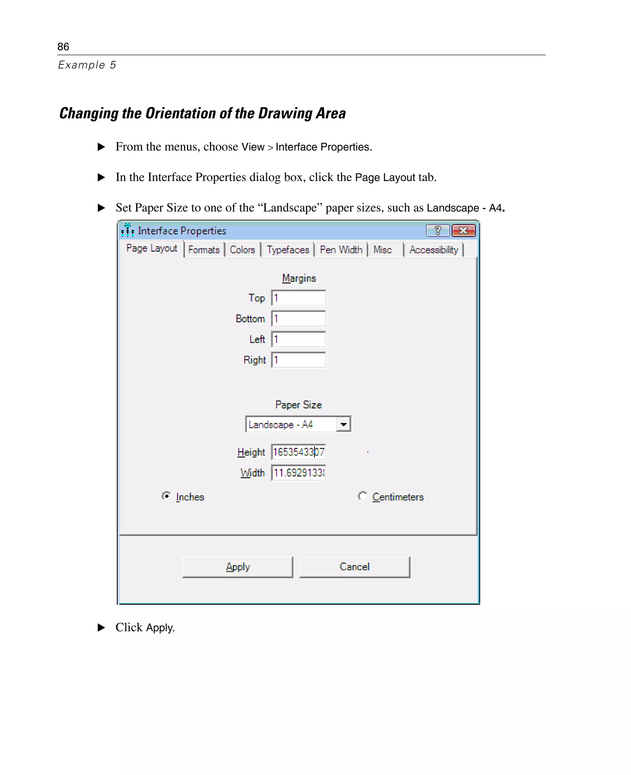 86
Example 5
Changing the Orientation of the Drawing Area
E From the menus, choose View > Interface Properties.
E In the Interface Properties dialog box, click the Page Layout tab.
E Set Paper Size to one of the “Landscape” paper sizes, such as Landscape - A4.
E Click Apply.
 