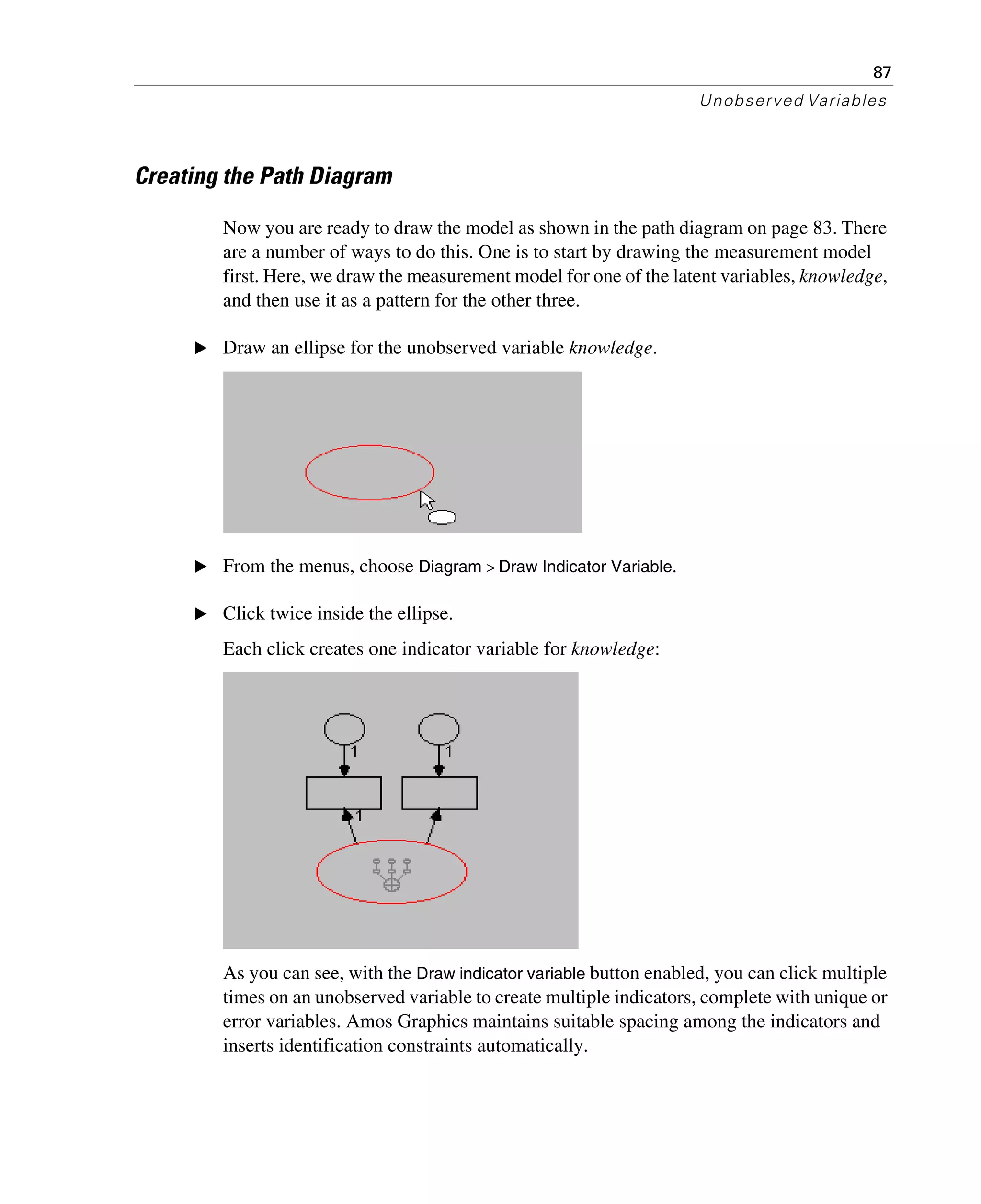 87
Unobserved Variables
Creating the Path Diagram
Now you are ready to draw the model as shown in the path diagram on page 83. There
are a number of ways to do this. One is to start by drawing the measurement model
first. Here, we draw the measurement model for one of the latent variables, knowledge,
and then use it as a pattern for the other three.
E Draw an ellipse for the unobserved variable knowledge.
E From the menus, choose Diagram > Draw Indicator Variable.
E Click twice inside the ellipse.
Each click creates one indicator variable for knowledge:
As you can see, with the Draw indicator variable button enabled, you can click multiple
times on an unobserved variable to create multiple indicators, complete with unique or
error variables. Amos Graphics maintains suitable spacing among the indicators and
inserts identification constraints automatically.
 