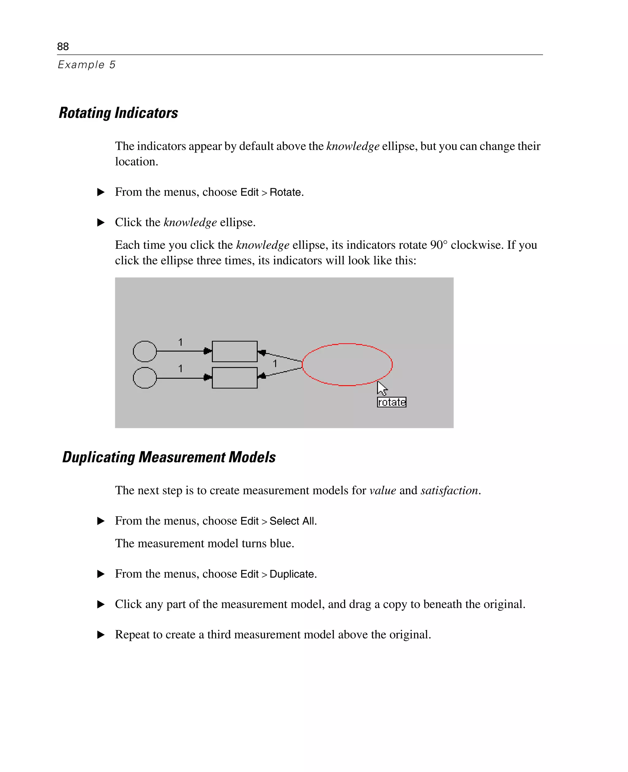 88
Example 5
Rotating Indicators
The indicators appear by default above the knowledge ellipse, but you can change their
location.
E From the menus, choose Edit > Rotate.
E Click the knowledge ellipse.
Each time you click the knowledge ellipse, its indicators rotate 90° clockwise. If you
click the ellipse three times, its indicators will look like this:
Duplicating Measurement Models
The next step is to create measurement models for value and satisfaction.
E From the menus, choose Edit > Select All.
The measurement model turns blue.
E From the menus, choose Edit > Duplicate.
E Click any part of the measurement model, and drag a copy to beneath the original.
E Repeat to create a third measurement model above the original.
 