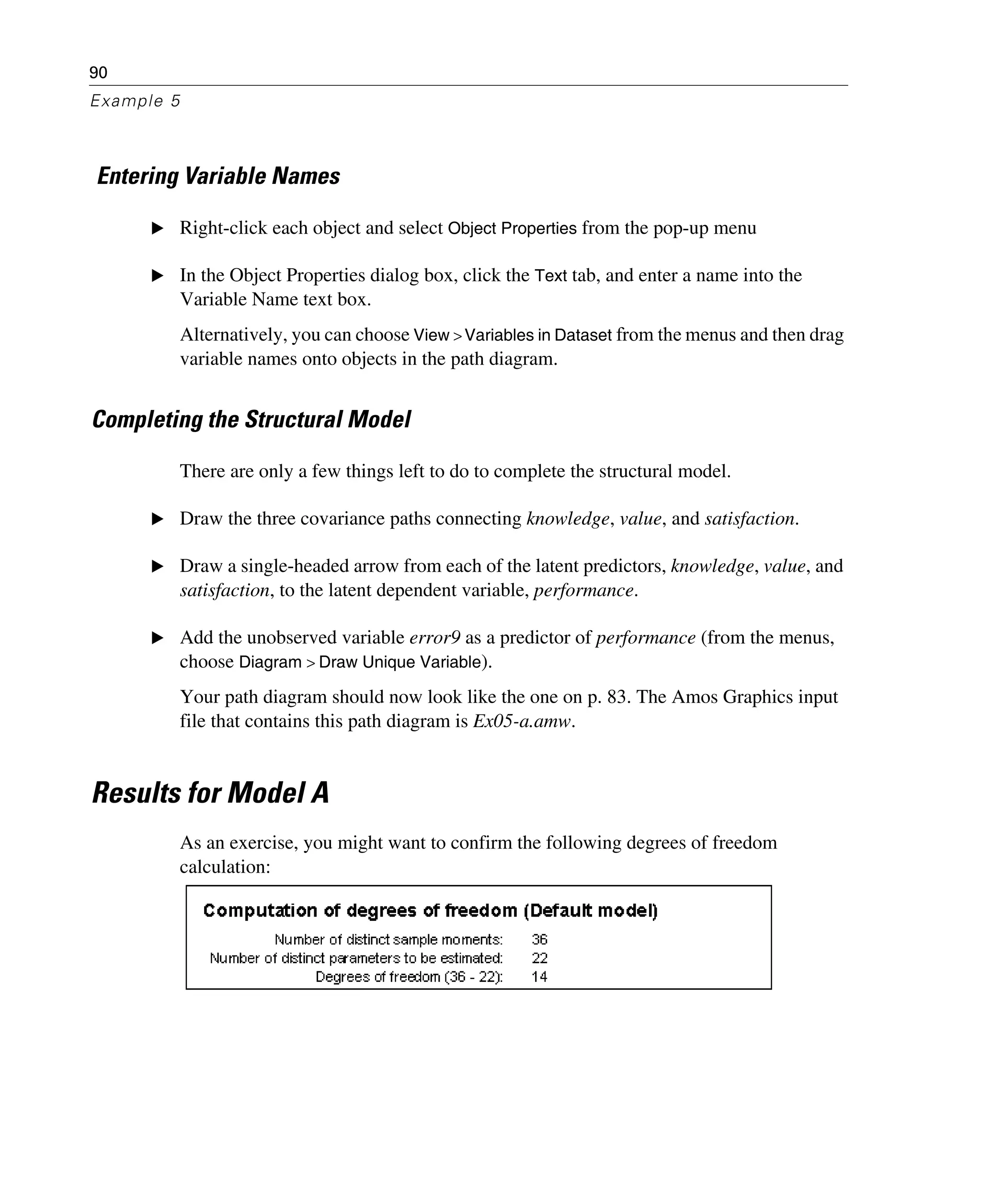 90
Example 5
Entering Variable Names
E Right-click each object and select Object Properties from the pop-up menu
E In the Object Properties dialog box, click the Text tab, and enter a name into the
Variable Name text box.
Alternatively, you can choose View > Variables in Dataset from the menus and then drag
variable names onto objects in the path diagram.
Completing the Structural Model
There are only a few things left to do to complete the structural model.
E Draw the three covariance paths connecting knowledge, value, and satisfaction.
E Draw a single-headed arrow from each of the latent predictors, knowledge, value, and
satisfaction, to the latent dependent variable, performance.
E Add the unobserved variable error9 as a predictor of performance (from the menus,
choose Diagram > Draw Unique Variable).
Your path diagram should now look like the one on p. 83. The Amos Graphics input
file that contains this path diagram is Ex05-a.amw.
Results for Model A
As an exercise, you might want to confirm the following degrees of freedom
calculation:
 