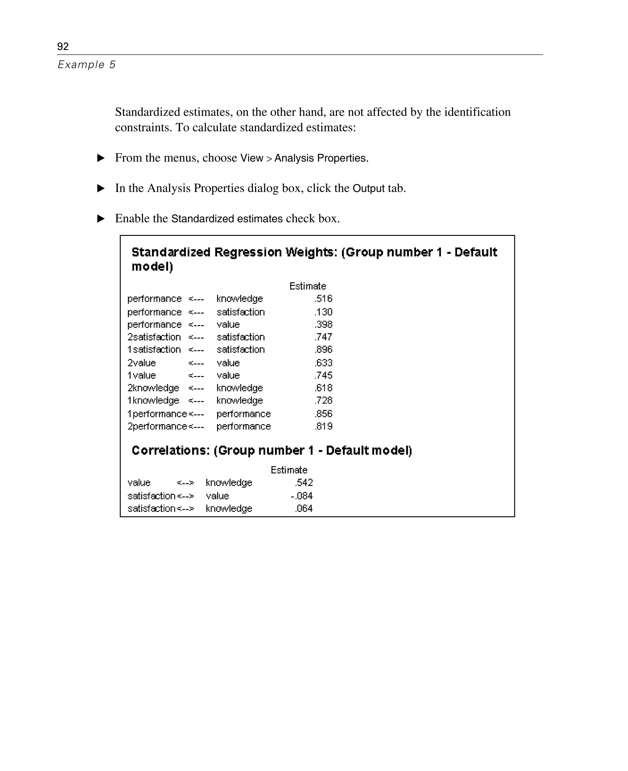 92
Example 5
Standardized estimates, on the other hand, are not affected by the identification
constraints. To calculate standardized estimates:
E From the menus, choose View > Analysis Properties.
E In the Analysis Properties dialog box, click the Output tab.
E Enable the Standardized estimates check box.
 