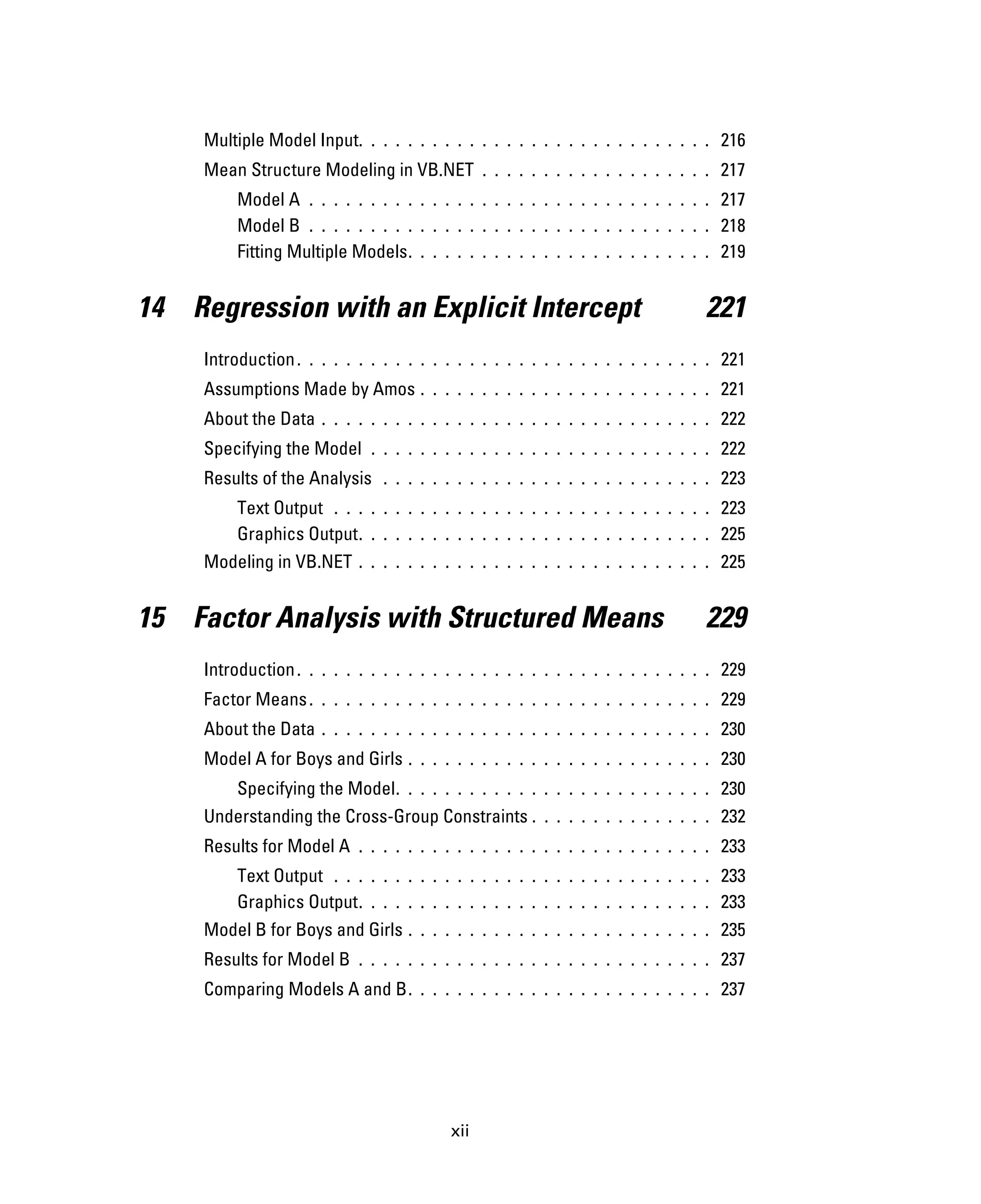 xii
Multiple Model Input. . . . . . . . . . . . . . . . . . . . . . . . . . . . . 216
Mean Structure Modeling in VB.NET . . . . . . . . . . . . . . . . . . . 217
Model A . . . . . . . . . . . . . . . . . . . . . . . . . . . . . . . . . 217
Model B . . . . . . . . . . . . . . . . . . . . . . . . . . . . . . . . . 218
Fitting Multiple Models. . . . . . . . . . . . . . . . . . . . . . . . . 219
14 Regression with an Explicit Intercept 221
Introduction. . . . . . . . . . . . . . . . . . . . . . . . . . . . . . . . . . 221
Assumptions Made by Amos . . . . . . . . . . . . . . . . . . . . . . . . 221
About the Data . . . . . . . . . . . . . . . . . . . . . . . . . . . . . . . . 222
Specifying the Model . . . . . . . . . . . . . . . . . . . . . . . . . . . . 222
Results of the Analysis . . . . . . . . . . . . . . . . . . . . . . . . . . . 223
Text Output . . . . . . . . . . . . . . . . . . . . . . . . . . . . . . . 223
Graphics Output. . . . . . . . . . . . . . . . . . . . . . . . . . . . . 225
Modeling in VB.NET . . . . . . . . . . . . . . . . . . . . . . . . . . . . . 225
15 Factor Analysis with Structured Means 229
Introduction. . . . . . . . . . . . . . . . . . . . . . . . . . . . . . . . . . 229
Factor Means. . . . . . . . . . . . . . . . . . . . . . . . . . . . . . . . . 229
About the Data . . . . . . . . . . . . . . . . . . . . . . . . . . . . . . . . 230
Model A for Boys and Girls . . . . . . . . . . . . . . . . . . . . . . . . . 230
Specifying the Model. . . . . . . . . . . . . . . . . . . . . . . . . . 230
Understanding the Cross-Group Constraints . . . . . . . . . . . . . . . 232
Results for Model A . . . . . . . . . . . . . . . . . . . . . . . . . . . . . 233
Text Output . . . . . . . . . . . . . . . . . . . . . . . . . . . . . . . 233
Graphics Output. . . . . . . . . . . . . . . . . . . . . . . . . . . . . 233
Model B for Boys and Girls . . . . . . . . . . . . . . . . . . . . . . . . . 235
Results for Model B . . . . . . . . . . . . . . . . . . . . . . . . . . . . . 237
Comparing Models A and B. . . . . . . . . . . . . . . . . . . . . . . . . 237
 
