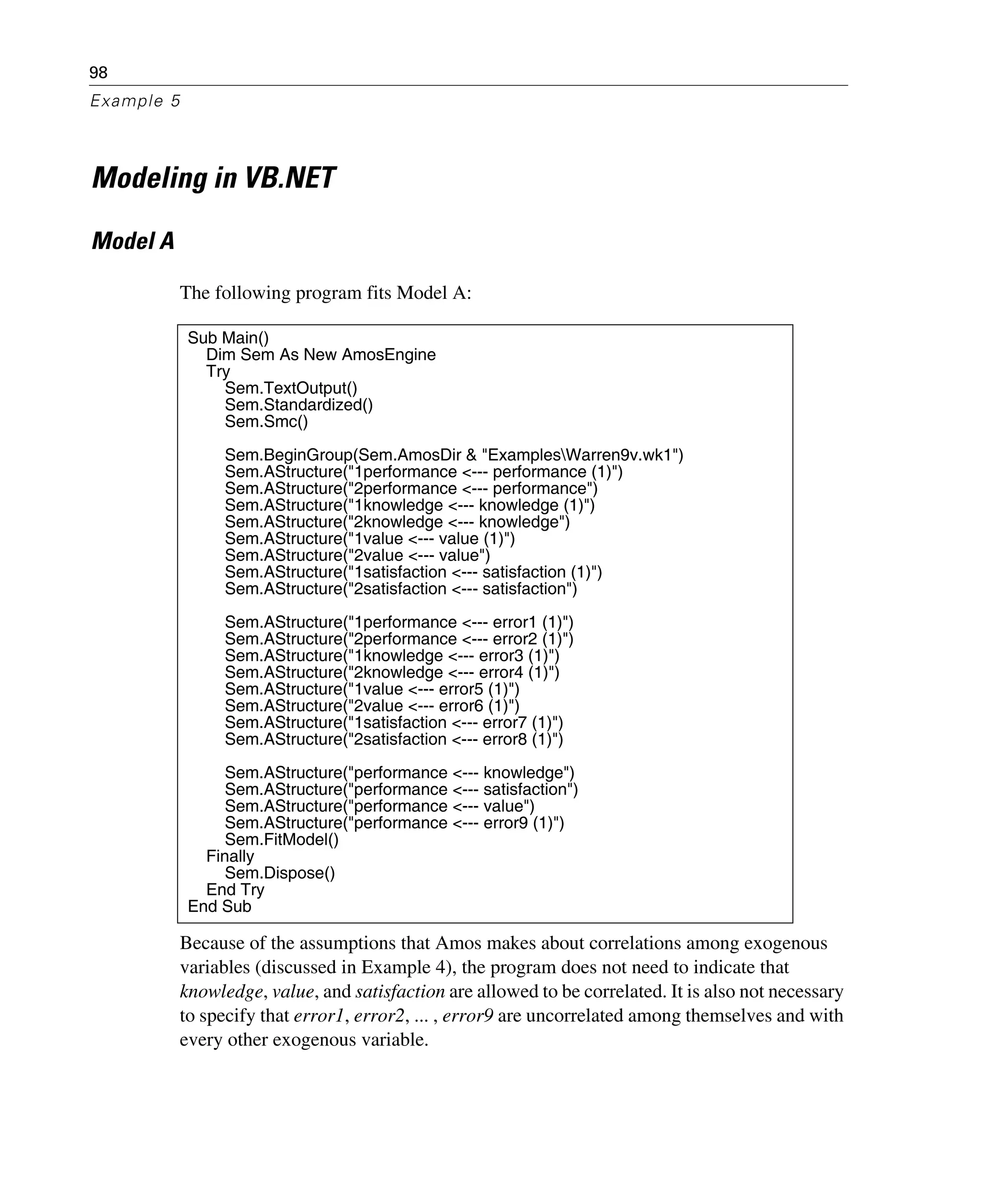 98
Example 5
Modeling in VB.NET
Model A
The following program fits Model A:
Because of the assumptions that Amos makes about correlations among exogenous
variables (discussed in Example 4), the program does not need to indicate that
knowledge, value, and satisfaction are allowed to be correlated. It is also not necessary
to specify that error1, error2, ... , error9 are uncorrelated among themselves and with
every other exogenous variable.
Sub Main()
Dim Sem As New AmosEngine
Try
Sem.TextOutput()
Sem.Standardized()
Sem.Smc()
Sem.BeginGroup(Sem.AmosDir & "ExamplesWarren9v.wk1")
Sem.AStructure("1performance <--- performance (1)")
Sem.AStructure("2performance <--- performance")
Sem.AStructure("1knowledge <--- knowledge (1)")
Sem.AStructure("2knowledge <--- knowledge")
Sem.AStructure("1value <--- value (1)")
Sem.AStructure("2value <--- value")
Sem.AStructure("1satisfaction <--- satisfaction (1)")
Sem.AStructure("2satisfaction <--- satisfaction")
Sem.AStructure("1performance <--- error1 (1)")
Sem.AStructure("2performance <--- error2 (1)")
Sem.AStructure("1knowledge <--- error3 (1)")
Sem.AStructure("2knowledge <--- error4 (1)")
Sem.AStructure("1value <--- error5 (1)")
Sem.AStructure("2value <--- error6 (1)")
Sem.AStructure("1satisfaction <--- error7 (1)")
Sem.AStructure("2satisfaction <--- error8 (1)")
Sem.AStructure("performance <--- knowledge")
Sem.AStructure("performance <--- satisfaction")
Sem.AStructure("performance <--- value")
Sem.AStructure("performance <--- error9 (1)")
Sem.FitModel()
Finally
Sem.Dispose()
End Try
End Sub
 