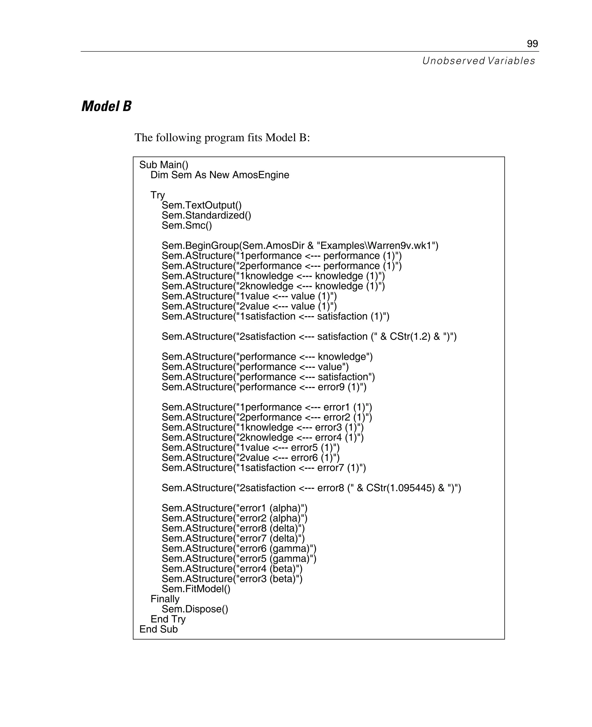 99
Unobserved Variables
Model B
The following program fits Model B:
Sub Main()
Dim Sem As New AmosEngine
Try
Sem.TextOutput()
Sem.Standardized()
Sem.Smc()
Sem.BeginGroup(Sem.AmosDir & "ExamplesWarren9v.wk1")
Sem.AStructure("1performance <--- performance (1)")
Sem.AStructure("2performance <--- performance (1)")
Sem.AStructure("1knowledge <--- knowledge (1)")
Sem.AStructure("2knowledge <--- knowledge (1)")
Sem.AStructure("1value <--- value (1)")
Sem.AStructure("2value <--- value (1)")
Sem.AStructure("1satisfaction <--- satisfaction (1)")
Sem.AStructure("2satisfaction <--- satisfaction (" & CStr(1.2) & ")")
Sem.AStructure("performance <--- knowledge")
Sem.AStructure("performance <--- value")
Sem.AStructure("performance <--- satisfaction")
Sem.AStructure("performance <--- error9 (1)")
Sem.AStructure("1performance <--- error1 (1)")
Sem.AStructure("2performance <--- error2 (1)")
Sem.AStructure("1knowledge <--- error3 (1)")
Sem.AStructure("2knowledge <--- error4 (1)")
Sem.AStructure("1value <--- error5 (1)")
Sem.AStructure("2value <--- error6 (1)")
Sem.AStructure("1satisfaction <--- error7 (1)")
Sem.AStructure("2satisfaction <--- error8 (" & CStr(1.095445) & ")")
Sem.AStructure("error1 (alpha)")
Sem.AStructure("error2 (alpha)")
Sem.AStructure("error8 (delta)")
Sem.AStructure("error7 (delta)")
Sem.AStructure("error6 (gamma)")
Sem.AStructure("error5 (gamma)")
Sem.AStructure("error4 (beta)")
Sem.AStructure("error3 (beta)")
Sem.FitModel()
Finally
Sem.Dispose()
End Try
End Sub
 