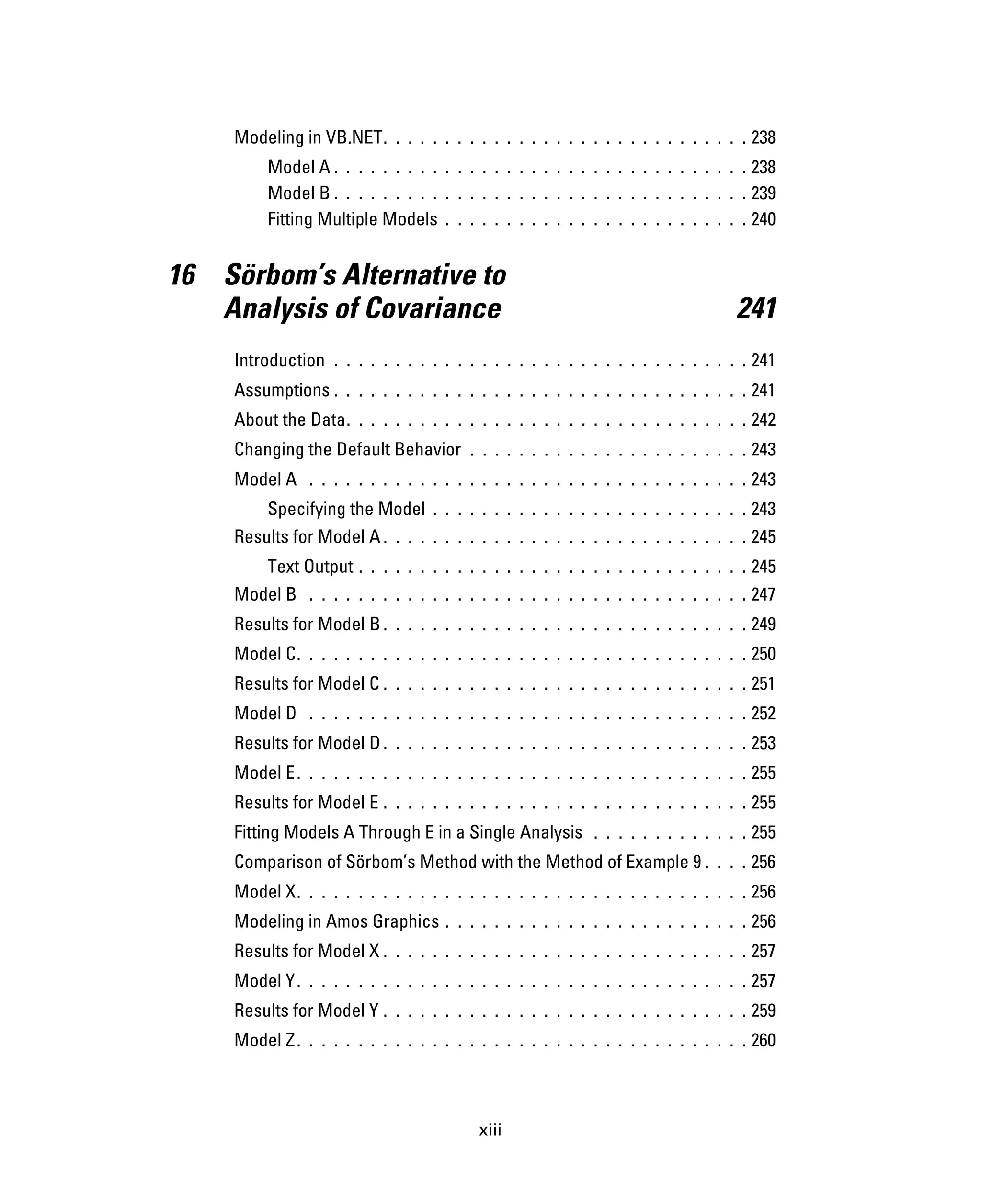 xiii
Modeling in VB.NET. . . . . . . . . . . . . . . . . . . . . . . . . . . . . . 238
Model A . . . . . . . . . . . . . . . . . . . . . . . . . . . . . . . . . . 238
Model B . . . . . . . . . . . . . . . . . . . . . . . . . . . . . . . . . . 239
Fitting Multiple Models . . . . . . . . . . . . . . . . . . . . . . . . . 240
16 Sörbom’s Alternative to
Analysis of Covariance 241
Introduction . . . . . . . . . . . . . . . . . . . . . . . . . . . . . . . . . . 241
Assumptions . . . . . . . . . . . . . . . . . . . . . . . . . . . . . . . . . . 241
About the Data. . . . . . . . . . . . . . . . . . . . . . . . . . . . . . . . . 242
Changing the Default Behavior . . . . . . . . . . . . . . . . . . . . . . . 243
Model A . . . . . . . . . . . . . . . . . . . . . . . . . . . . . . . . . . . . 243
Specifying the Model . . . . . . . . . . . . . . . . . . . . . . . . . . 243
Results for Model A . . . . . . . . . . . . . . . . . . . . . . . . . . . . . . 245
Text Output . . . . . . . . . . . . . . . . . . . . . . . . . . . . . . . . 245
Model B . . . . . . . . . . . . . . . . . . . . . . . . . . . . . . . . . . . . 247
Results for Model B . . . . . . . . . . . . . . . . . . . . . . . . . . . . . . 249
Model C. . . . . . . . . . . . . . . . . . . . . . . . . . . . . . . . . . . . . 250
Results for Model C . . . . . . . . . . . . . . . . . . . . . . . . . . . . . . 251
Model D . . . . . . . . . . . . . . . . . . . . . . . . . . . . . . . . . . . . 252
Results for Model D . . . . . . . . . . . . . . . . . . . . . . . . . . . . . . 253
Model E. . . . . . . . . . . . . . . . . . . . . . . . . . . . . . . . . . . . . 255
Results for Model E . . . . . . . . . . . . . . . . . . . . . . . . . . . . . . 255
Fitting Models A Through E in a Single Analysis . . . . . . . . . . . . . 255
Comparison of Sörbom’s Method with the Method of Example 9 . . . . 256
Model X. . . . . . . . . . . . . . . . . . . . . . . . . . . . . . . . . . . . . 256
Modeling in Amos Graphics . . . . . . . . . . . . . . . . . . . . . . . . . 256
Results for Model X . . . . . . . . . . . . . . . . . . . . . . . . . . . . . . 257
Model Y. . . . . . . . . . . . . . . . . . . . . . . . . . . . . . . . . . . . . 257
Results for Model Y . . . . . . . . . . . . . . . . . . . . . . . . . . . . . . 259
Model Z. . . . . . . . . . . . . . . . . . . . . . . . . . . . . . . . . . . . . 260
 