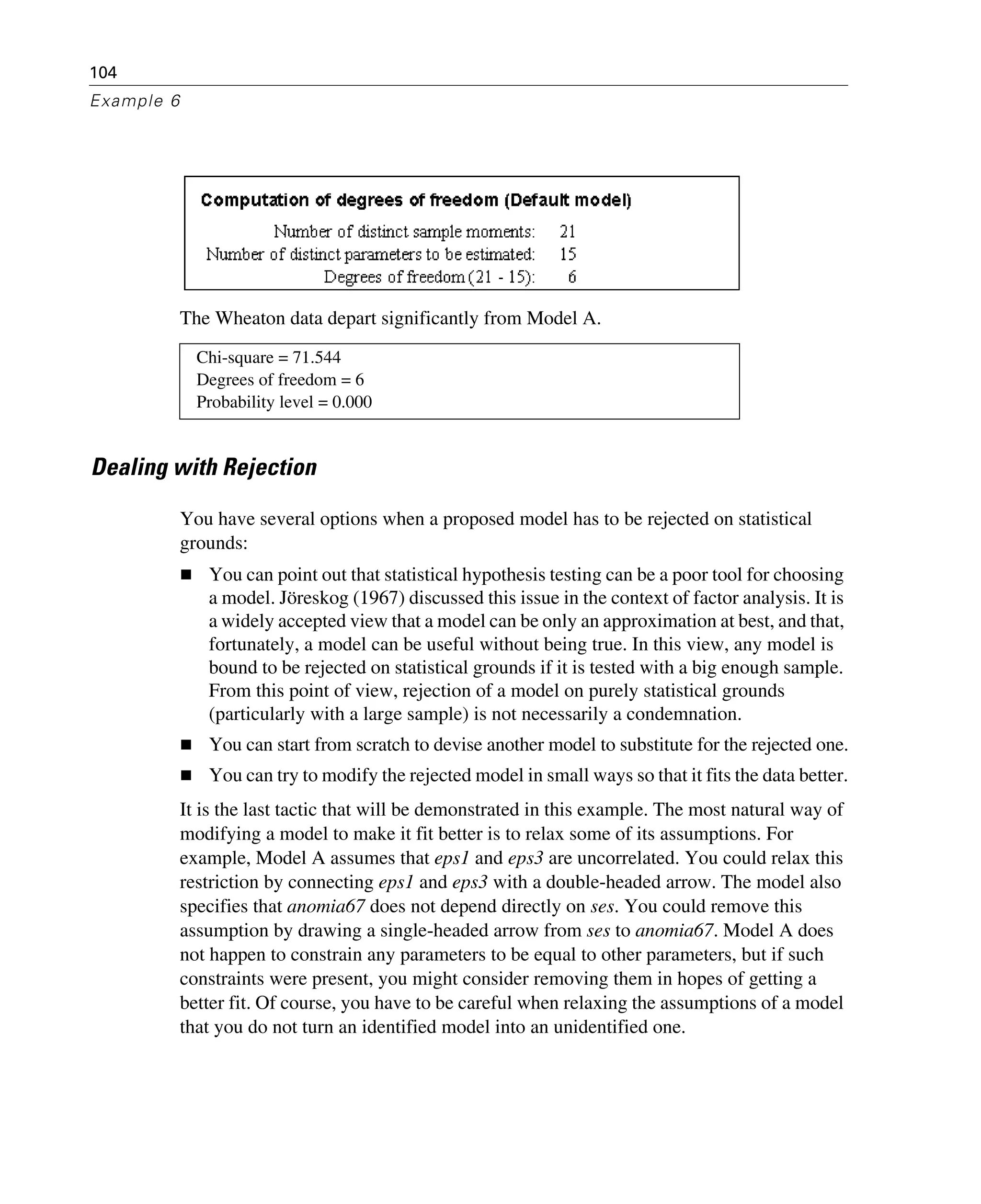 104
Example 6
The Wheaton data depart significantly from Model A.
Dealing with Rejection
You have several options when a proposed model has to be rejected on statistical
grounds:
You can point out that statistical hypothesis testing can be a poor tool for choosing
a model. Jöreskog (1967) discussed this issue in the context of factor analysis. It is
a widely accepted view that a model can be only an approximation at best, and that,
fortunately, a model can be useful without being true. In this view, any model is
bound to be rejected on statistical grounds if it is tested with a big enough sample.
From this point of view, rejection of a model on purely statistical grounds
(particularly with a large sample) is not necessarily a condemnation.
You can start from scratch to devise another model to substitute for the rejected one.
You can try to modify the rejected model in small ways so that it fits the data better.
It is the last tactic that will be demonstrated in this example. The most natural way of
modifying a model to make it fit better is to relax some of its assumptions. For
example, Model A assumes that eps1 and eps3 are uncorrelated. You could relax this
restriction by connecting eps1 and eps3 with a double-headed arrow. The model also
specifies that anomia67 does not depend directly on ses. You could remove this
assumption by drawing a single-headed arrow from ses to anomia67. Model A does
not happen to constrain any parameters to be equal to other parameters, but if such
constraints were present, you might consider removing them in hopes of getting a
better fit. Of course, you have to be careful when relaxing the assumptions of a model
that you do not turn an identified model into an unidentified one.
Chi-square = 71.544
Degrees of freedom = 6
Probability level = 0.000
 