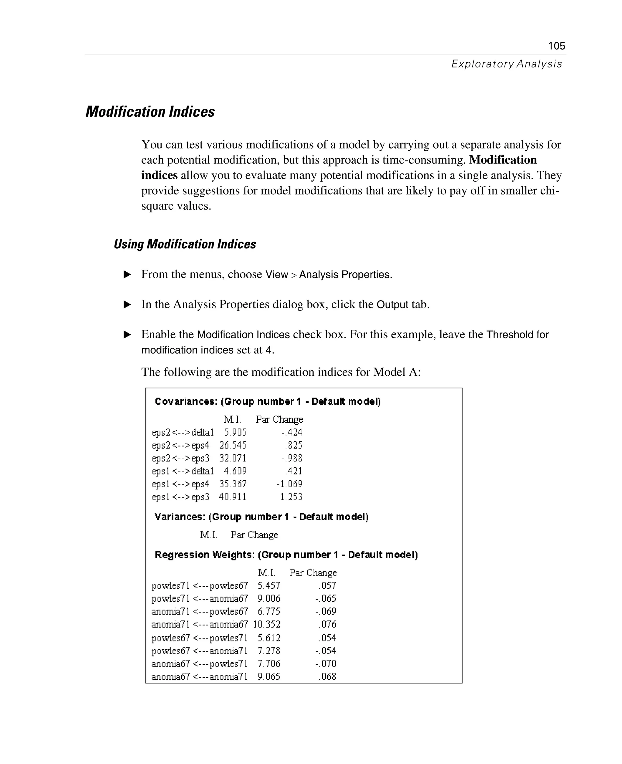 105
Exploratory Analysis
Modification Indices
You can test various modifications of a model by carrying out a separate analysis for
each potential modification, but this approach is time-consuming. Modification
indices allow you to evaluate many potential modifications in a single analysis. They
provide suggestions for model modifications that are likely to pay off in smaller chi-
square values.
Using Modification Indices
E From the menus, choose View > Analysis Properties.
E In the Analysis Properties dialog box, click the Output tab.
E Enable the Modification Indices check box. For this example, leave the Threshold for
modification indices set at 4.
The following are the modification indices for Model A:
 
