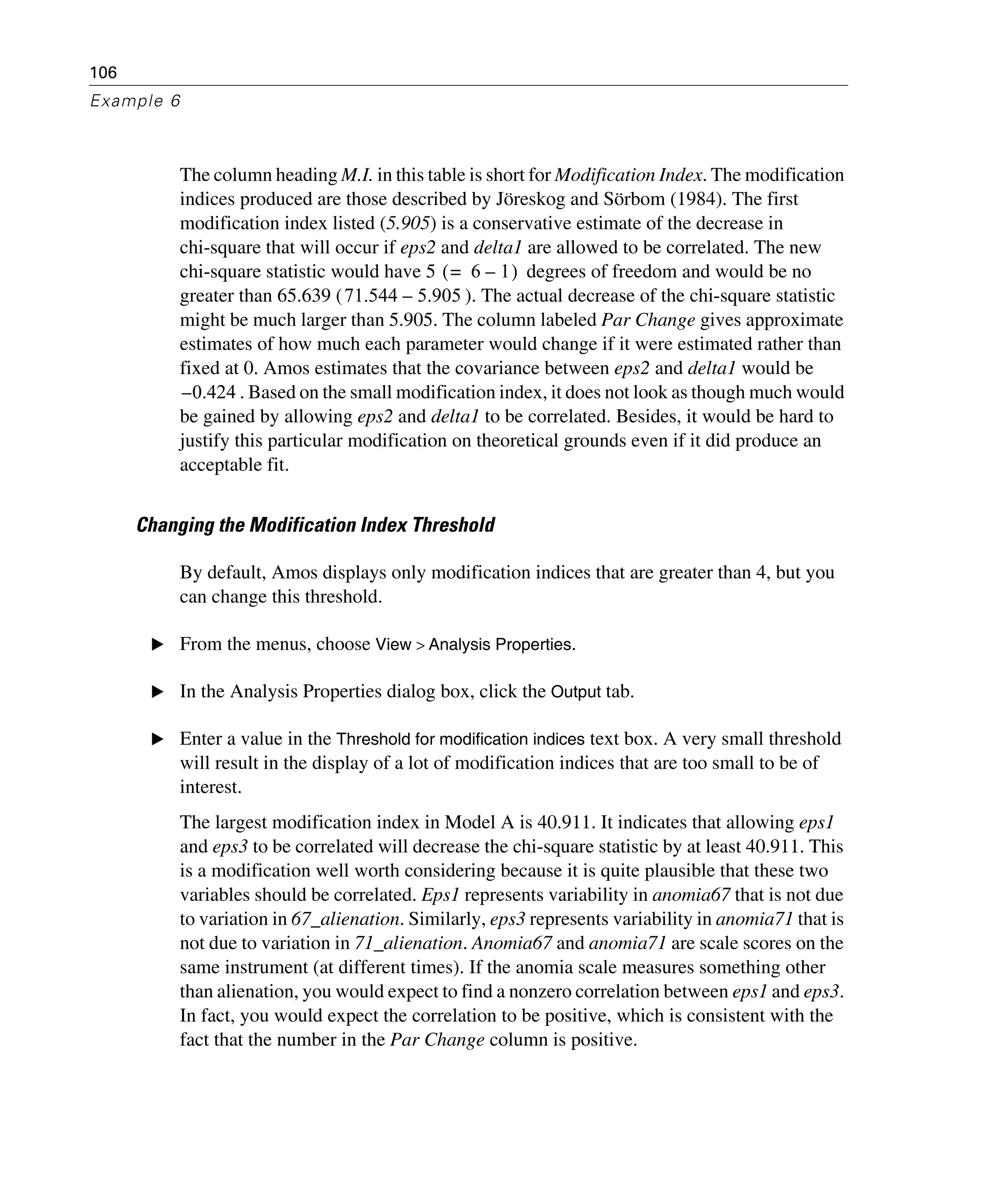 106
Example 6
The column heading M.I. in this table is short for Modification Index. The modification
indices produced are those described by Jöreskog and Sörbom (1984). The first
modification index listed (5.905) is a conservative estimate of the decrease in
chi-square that will occur if eps2 and delta1 are allowed to be correlated. The new
chi-square statistic would have 5 degrees of freedom and would be no
greater than 65.639 ( ). The actual decrease of the chi-square statistic
might be much larger than 5.905. The column labeled Par Change gives approximate
estimates of how much each parameter would change if it were estimated rather than
fixed at 0. Amos estimates that the covariance between eps2 and delta1 would be
. Based on the small modification index, it does not look as though much would
be gained by allowing eps2 and delta1 to be correlated. Besides, it would be hard to
justify this particular modification on theoretical grounds even if it did produce an
acceptable fit.
Changing the Modification Index Threshold
By default, Amos displays only modification indices that are greater than 4, but you
can change this threshold.
E From the menus, choose View > Analysis Properties.
E In the Analysis Properties dialog box, click the Output tab.
E Enter a value in the Threshold for modification indices text box. A very small threshold
will result in the display of a lot of modification indices that are too small to be of
interest.
The largest modification index in Model A is 40.911. It indicates that allowing eps1
and eps3 to be correlated will decrease the chi-square statistic by at least 40.911. This
is a modification well worth considering because it is quite plausible that these two
variables should be correlated. Eps1 represents variability in anomia67 that is not due
to variation in 67_alienation. Similarly, eps3 represents variability in anomia71 that is
not due to variation in 71_alienation. Anomia67 and anomia71 are scale scores on the
same instrument (at different times). If the anomia scale measures something other
than alienation, you would expect to find a nonzero correlation between eps1 and eps3.
In fact, you would expect the correlation to be positive, which is consistent with the
fact that the number in the Par Change column is positive.
6 1–=( )
71.544 5.905–
0.424–
 