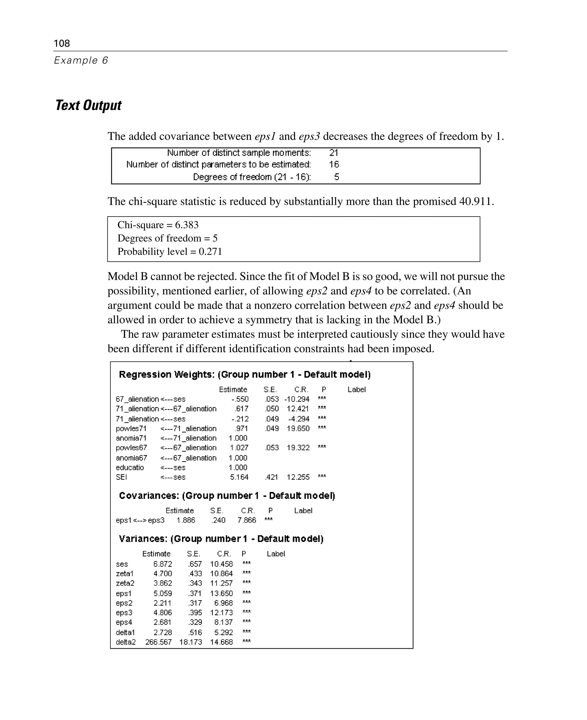 108
Example 6
Text Output
The added covariance between eps1 and eps3 decreases the degrees of freedom by 1.
The chi-square statistic is reduced by substantially more than the promised 40.911.
Model B cannot be rejected. Since the fit of Model B is so good, we will not pursue the
possibility, mentioned earlier, of allowing eps2 and eps4 to be correlated. (An
argument could be made that a nonzero correlation between eps2 and eps4 should be
allowed in order to achieve a symmetry that is lacking in the Model B.)
The raw parameter estimates must be interpreted cautiously since they would have
been different if different identification constraints had been imposed.
Chi-square = 6.383
Degrees of freedom = 5
Probability level = 0.271
 