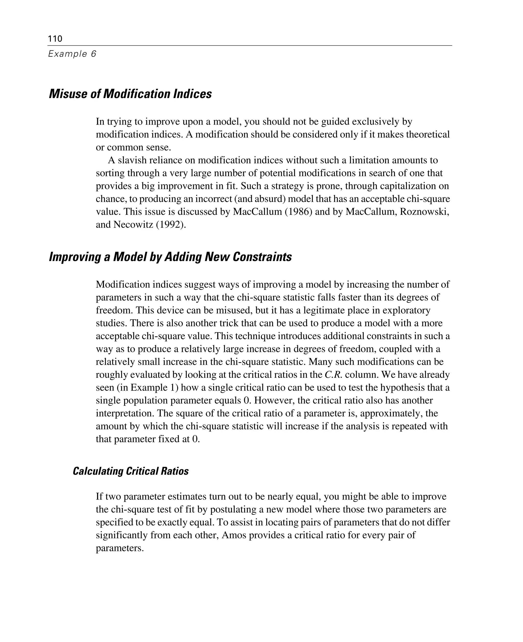 110
Example 6
Misuse of Modification Indices
In trying to improve upon a model, you should not be guided exclusively by
modification indices. A modification should be considered only if it makes theoretical
or common sense.
A slavish reliance on modification indices without such a limitation amounts to
sorting through a very large number of potential modifications in search of one that
provides a big improvement in fit. Such a strategy is prone, through capitalization on
chance, to producing an incorrect (and absurd) model that has an acceptable chi-square
value. This issue is discussed by MacCallum (1986) and by MacCallum, Roznowski,
and Necowitz (1992).
Improving a Model by Adding New Constraints
Modification indices suggest ways of improving a model by increasing the number of
parameters in such a way that the chi-square statistic falls faster than its degrees of
freedom. This device can be misused, but it has a legitimate place in exploratory
studies. There is also another trick that can be used to produce a model with a more
acceptable chi-square value. This technique introduces additional constraints in such a
way as to produce a relatively large increase in degrees of freedom, coupled with a
relatively small increase in the chi-square statistic. Many such modifications can be
roughly evaluated by looking at the critical ratios in the C.R. column. We have already
seen (in Example 1) how a single critical ratio can be used to test the hypothesis that a
single population parameter equals 0. However, the critical ratio also has another
interpretation. The square of the critical ratio of a parameter is, approximately, the
amount by which the chi-square statistic will increase if the analysis is repeated with
that parameter fixed at 0.
Calculating Critical Ratios
If two parameter estimates turn out to be nearly equal, you might be able to improve
the chi-square test of fit by postulating a new model where those two parameters are
specified to be exactly equal. To assist in locating pairs of parameters that do not differ
significantly from each other, Amos provides a critical ratio for every pair of
parameters.
 