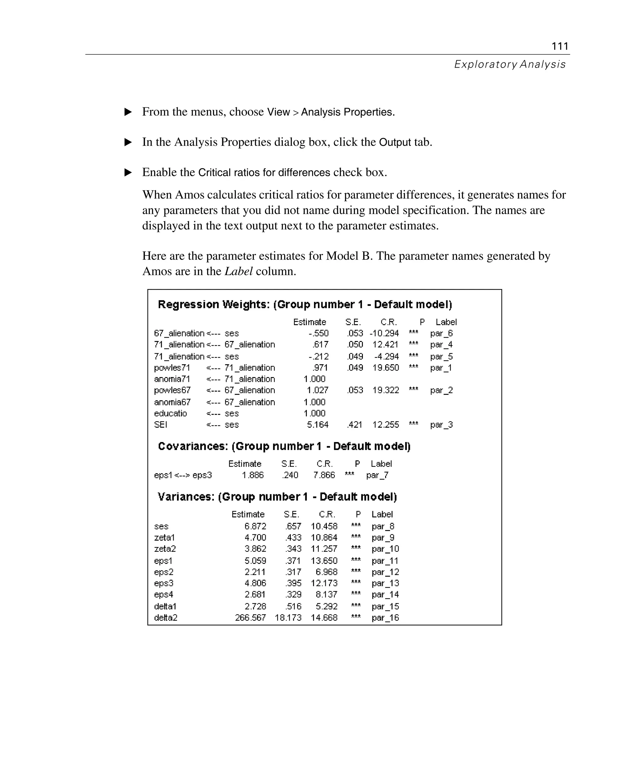 111
Exploratory Analysis
E From the menus, choose View > Analysis Properties.
E In the Analysis Properties dialog box, click the Output tab.
E Enable the Critical ratios for differences check box.
When Amos calculates critical ratios for parameter differences, it generates names for
any parameters that you did not name during model specification. The names are
displayed in the text output next to the parameter estimates.
Here are the parameter estimates for Model B. The parameter names generated by
Amos are in the Label column.
 