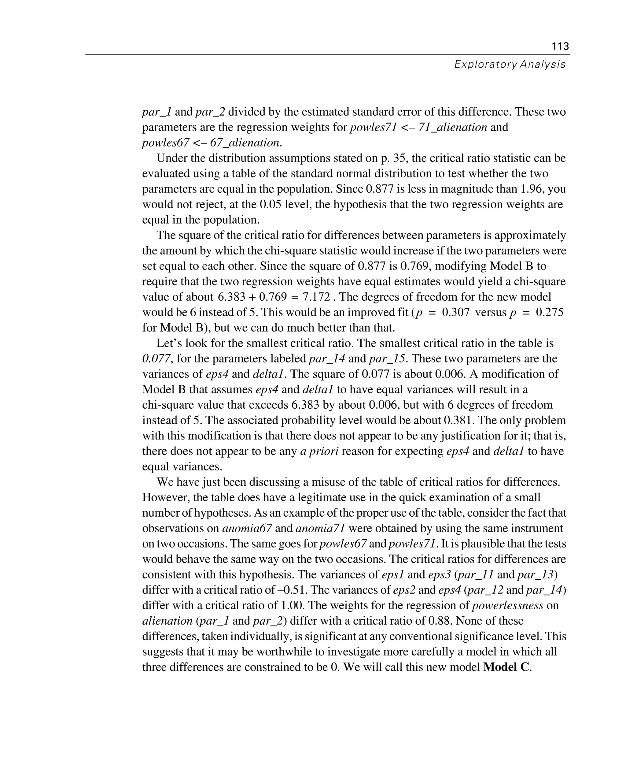 113
Exploratory Analysis
par_1 and par_2 divided by the estimated standard error of this difference. These two
parameters are the regression weights for powles71 <– 71_alienation and
powles67 <– 67_alienation.
Under the distribution assumptions stated on p. 35, the critical ratio statistic can be
evaluated using a table of the standard normal distribution to test whether the two
parameters are equal in the population. Since 0.877 is less in magnitude than 1.96, you
would not reject, at the 0.05 level, the hypothesis that the two regression weights are
equal in the population.
The square of the critical ratio for differences between parameters is approximately
the amount by which the chi-square statistic would increase if the two parameters were
set equal to each other. Since the square of 0.877 is 0.769, modifying Model B to
require that the two regression weights have equal estimates would yield a chi-square
value of about . The degrees of freedom for the new model
would be 6 instead of 5. This would be an improved fit ( versus
for Model B), but we can do much better than that.
Let’s look for the smallest critical ratio. The smallest critical ratio in the table is
0.077, for the parameters labeled par_14 and par_15. These two parameters are the
variances of eps4 and delta1. The square of 0.077 is about 0.006. A modification of
Model B that assumes eps4 and delta1 to have equal variances will result in a
chi-square value that exceeds 6.383 by about 0.006, but with 6 degrees of freedom
instead of 5. The associated probability level would be about 0.381. The only problem
with this modification is that there does not appear to be any justification for it; that is,
there does not appear to be any a priori reason for expecting eps4 and delta1 to have
equal variances.
We have just been discussing a misuse of the table of critical ratios for differences.
However, the table does have a legitimate use in the quick examination of a small
number of hypotheses. As an example of the proper use of the table, consider the fact that
observations on anomia67 and anomia71 were obtained by using the same instrument
on two occasions. The same goes for powles67 and powles71. It is plausible that the tests
would behave the same way on the two occasions. The critical ratios for differences are
consistent with this hypothesis. The variances of eps1 and eps3 (par_11 and par_13)
differ with a critical ratio of –0.51. The variances of eps2 and eps4 (par_12 and par_14)
differ with a critical ratio of 1.00. The weights for the regression of powerlessness on
alienation (par_1 and par_2) differ with a critical ratio of 0.88. None of these
differences, taken individually, is significant at any conventional significance level. This
suggests that it may be worthwhile to investigate more carefully a model in which all
three differences are constrained to be 0. We will call this new model Model C.
6.383 0.769 7.172=+
p 0.307= p 0.275=
 