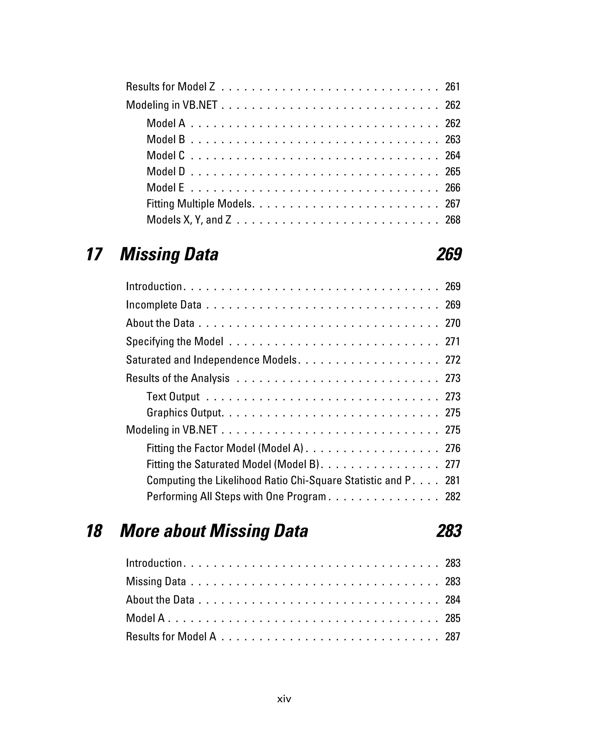 xiv
Results for Model Z . . . . . . . . . . . . . . . . . . . . . . . . . . . . . 261
Modeling in VB.NET . . . . . . . . . . . . . . . . . . . . . . . . . . . . . 262
Model A . . . . . . . . . . . . . . . . . . . . . . . . . . . . . . . . . 262
Model B . . . . . . . . . . . . . . . . . . . . . . . . . . . . . . . . . 263
Model C . . . . . . . . . . . . . . . . . . . . . . . . . . . . . . . . . 264
Model D . . . . . . . . . . . . . . . . . . . . . . . . . . . . . . . . . 265
Model E . . . . . . . . . . . . . . . . . . . . . . . . . . . . . . . . . 266
Fitting Multiple Models. . . . . . . . . . . . . . . . . . . . . . . . . 267
Models X, Y, and Z . . . . . . . . . . . . . . . . . . . . . . . . . . . 268
17 Missing Data 269
Introduction. . . . . . . . . . . . . . . . . . . . . . . . . . . . . . . . . . 269
Incomplete Data . . . . . . . . . . . . . . . . . . . . . . . . . . . . . . . 269
About the Data . . . . . . . . . . . . . . . . . . . . . . . . . . . . . . . . 270
Specifying the Model . . . . . . . . . . . . . . . . . . . . . . . . . . . . 271
Saturated and Independence Models. . . . . . . . . . . . . . . . . . . 272
Results of the Analysis . . . . . . . . . . . . . . . . . . . . . . . . . . . 273
Text Output . . . . . . . . . . . . . . . . . . . . . . . . . . . . . . . 273
Graphics Output. . . . . . . . . . . . . . . . . . . . . . . . . . . . . 275
Modeling in VB.NET . . . . . . . . . . . . . . . . . . . . . . . . . . . . . 275
Fitting the Factor Model (Model A) . . . . . . . . . . . . . . . . . . 276
Fitting the Saturated Model (Model B). . . . . . . . . . . . . . . . 277
Computing the Likelihood Ratio Chi-Square Statistic and P. . . . 281
Performing All Steps with One Program . . . . . . . . . . . . . . . 282
18 More about Missing Data 283
Introduction. . . . . . . . . . . . . . . . . . . . . . . . . . . . . . . . . . 283
Missing Data . . . . . . . . . . . . . . . . . . . . . . . . . . . . . . . . . 283
About the Data . . . . . . . . . . . . . . . . . . . . . . . . . . . . . . . . 284
Model A . . . . . . . . . . . . . . . . . . . . . . . . . . . . . . . . . . . . 285
Results for Model A . . . . . . . . . . . . . . . . . . . . . . . . . . . . . 287
 