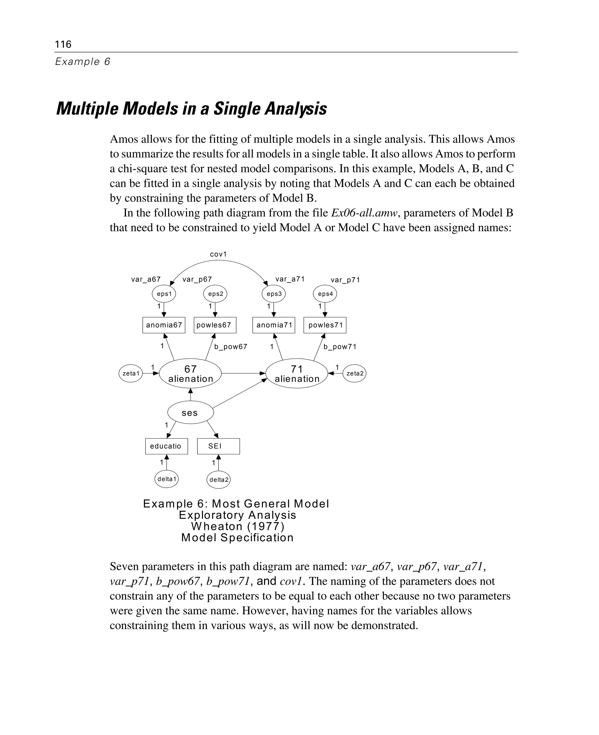 116
Example 6
Multiple Models in a Single Analysis
Amos allows for the fitting of multiple models in a single analysis. This allows Amos
to summarize the results for all models in a single table. It also allows Amos to perform
a chi-square test for nested model comparisons. In this example, Models A, B, and C
can be fitted in a single analysis by noting that Models A and C can each be obtained
by constraining the parameters of Model B.
In the following path diagram from the file Ex06-all.amw, parameters of Model B
that need to be constrained to yield Model A or Model C have been assigned names:
Seven parameters in this path diagram are named: var_a67, var_p67, var_a71,
var_p71, b_pow67, b_pow71, and cov1. The naming of the parameters does not
constrain any of the parameters to be equal to each other because no two parameters
were given the same name. However, having names for the variables allows
constraining them in various ways, as will now be demonstrated.
anomia67 powles67 anomia71 powles71
educatio SEI
67
alienation
71
alienation
var_a67
eps1
var_p67
eps2
var_a71
eps3
var_p71
eps4
ses
delta2delta1
1 1 1 1
b_pow711b_pow671
1
1
zeta2zeta1
1 1
1
Example 6: Most General Model
Exploratory Analysis
W heaton (1977)
Model Specification
cov1
 