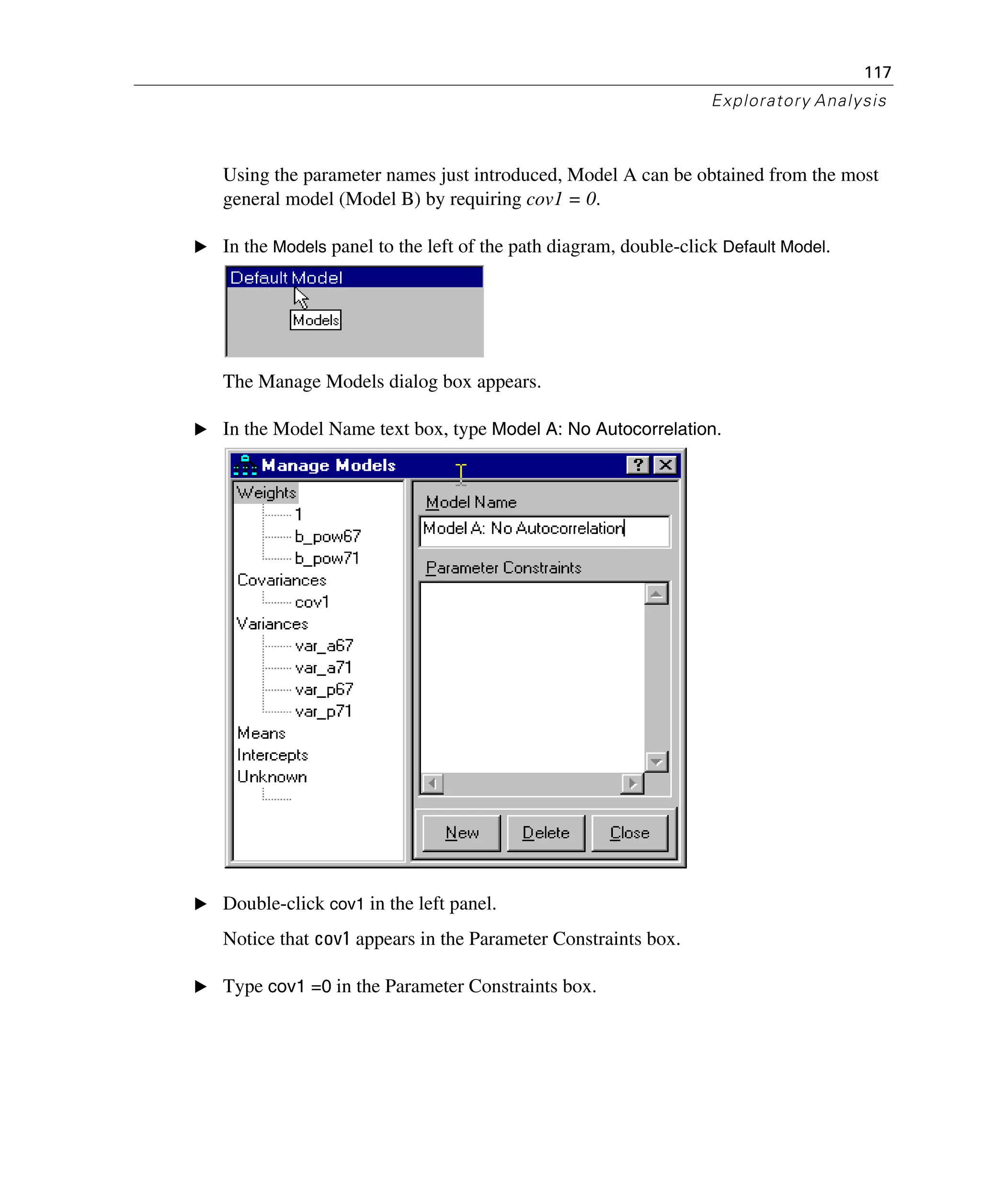 117
Exploratory Analysis
Using the parameter names just introduced, Model A can be obtained from the most
general model (Model B) by requiring cov1 = 0.
E In the Models panel to the left of the path diagram, double-click Default Model.
The Manage Models dialog box appears.
E In the Model Name text box, type Model A: No Autocorrelation.
E Double-click cov1 in the left panel.
Notice that cov1 appears in the Parameter Constraints box.
E Type cov1 =0 in the Parameter Constraints box.
 