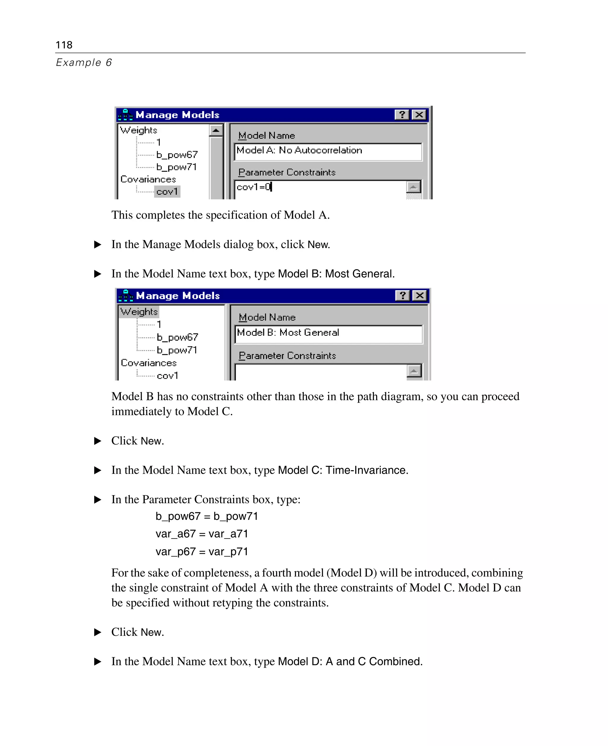 118
Example 6
This completes the specification of Model A.
E In the Manage Models dialog box, click New.
E In the Model Name text box, type Model B: Most General.
Model B has no constraints other than those in the path diagram, so you can proceed
immediately to Model C.
E Click New.
E In the Model Name text box, type Model C: Time-Invariance.
E In the Parameter Constraints box, type:
b_pow67 = b_pow71
var_a67 = var_a71
var_p67 = var_p71
For the sake of completeness, a fourth model (Model D) will be introduced, combining
the single constraint of Model A with the three constraints of Model C. Model D can
be specified without retyping the constraints.
E Click New.
E In the Model Name text box, type Model D: A and C Combined.
 