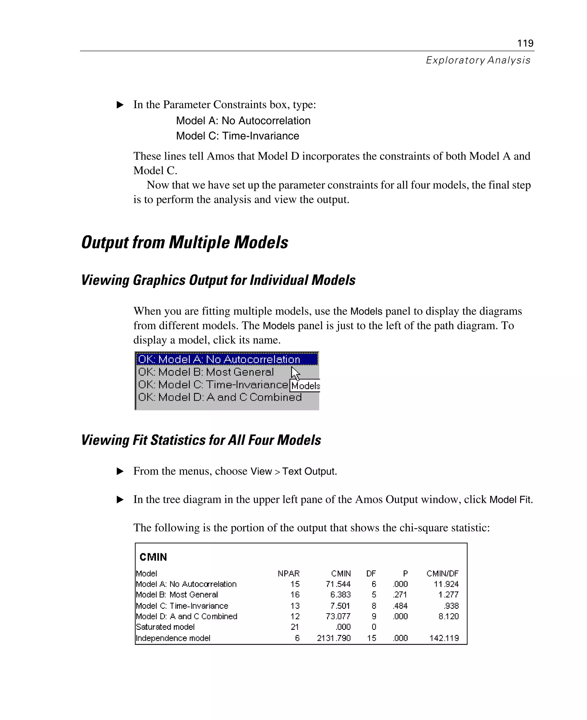 119
Exploratory Analysis
E In the Parameter Constraints box, type:
Model A: No Autocorrelation
Model C: Time-Invariance
These lines tell Amos that Model D incorporates the constraints of both Model A and
Model C.
Now that we have set up the parameter constraints for all four models, the final step
is to perform the analysis and view the output.
Output from Multiple Models
Viewing Graphics Output for Individual Models
When you are fitting multiple models, use the Models panel to display the diagrams
from different models. The Models panel is just to the left of the path diagram. To
display a model, click its name.
Viewing Fit Statistics for All Four Models
E From the menus, choose View > Text Output.
E In the tree diagram in the upper left pane of the Amos Output window, click Model Fit.
The following is the portion of the output that shows the chi-square statistic:
 
