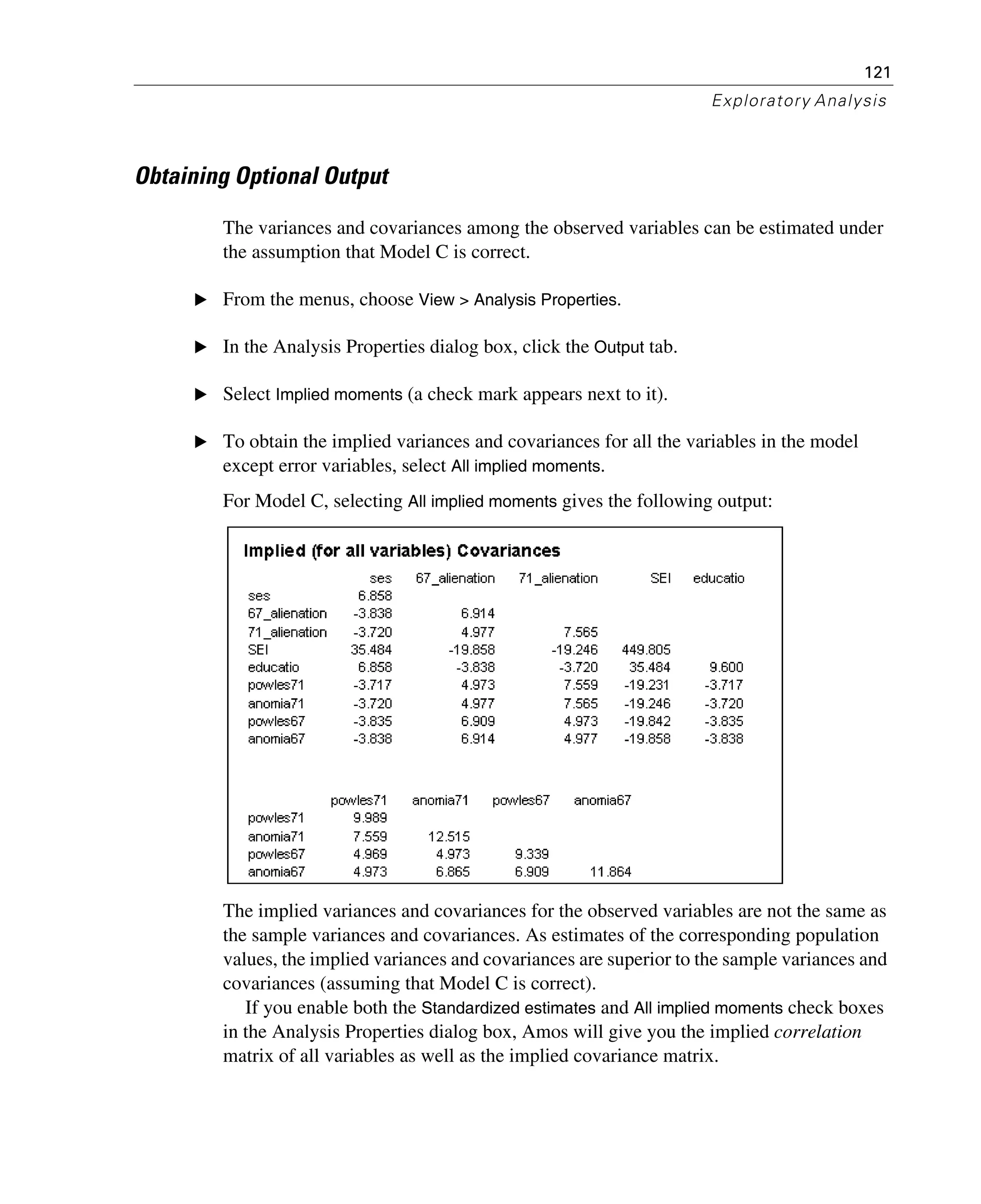 121
Exploratory Analysis
Obtaining Optional Output
The variances and covariances among the observed variables can be estimated under
the assumption that Model C is correct.
E From the menus, choose View > Analysis Properties.
E In the Analysis Properties dialog box, click the Output tab.
E Select Implied moments (a check mark appears next to it).
E To obtain the implied variances and covariances for all the variables in the model
except error variables, select All implied moments.
For Model C, selecting All implied moments gives the following output:
The implied variances and covariances for the observed variables are not the same as
the sample variances and covariances. As estimates of the corresponding population
values, the implied variances and covariances are superior to the sample variances and
covariances (assuming that Model C is correct).
If you enable both the Standardized estimates and All implied moments check boxes
in the Analysis Properties dialog box, Amos will give you the implied correlation
matrix of all variables as well as the implied covariance matrix.
 