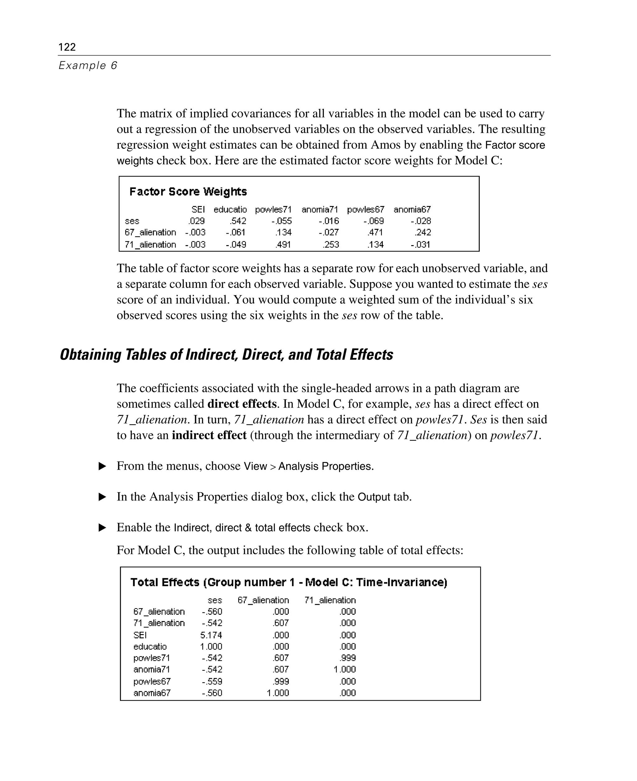122
Example 6
The matrix of implied covariances for all variables in the model can be used to carry
out a regression of the unobserved variables on the observed variables. The resulting
regression weight estimates can be obtained from Amos by enabling the Factor score
weights check box. Here are the estimated factor score weights for Model C:
The table of factor score weights has a separate row for each unobserved variable, and
a separate column for each observed variable. Suppose you wanted to estimate the ses
score of an individual. You would compute a weighted sum of the individual’s six
observed scores using the six weights in the ses row of the table.
Obtaining Tables of Indirect, Direct, and Total Effects
The coefficients associated with the single-headed arrows in a path diagram are
sometimes called direct effects. In Model C, for example, ses has a direct effect on
71_alienation. In turn, 71_alienation has a direct effect on powles71. Ses is then said
to have an indirect effect (through the intermediary of 71_alienation) on powles71.
E From the menus, choose View > Analysis Properties.
E In the Analysis Properties dialog box, click the Output tab.
E Enable the Indirect, direct & total effects check box.
For Model C, the output includes the following table of total effects:
 
