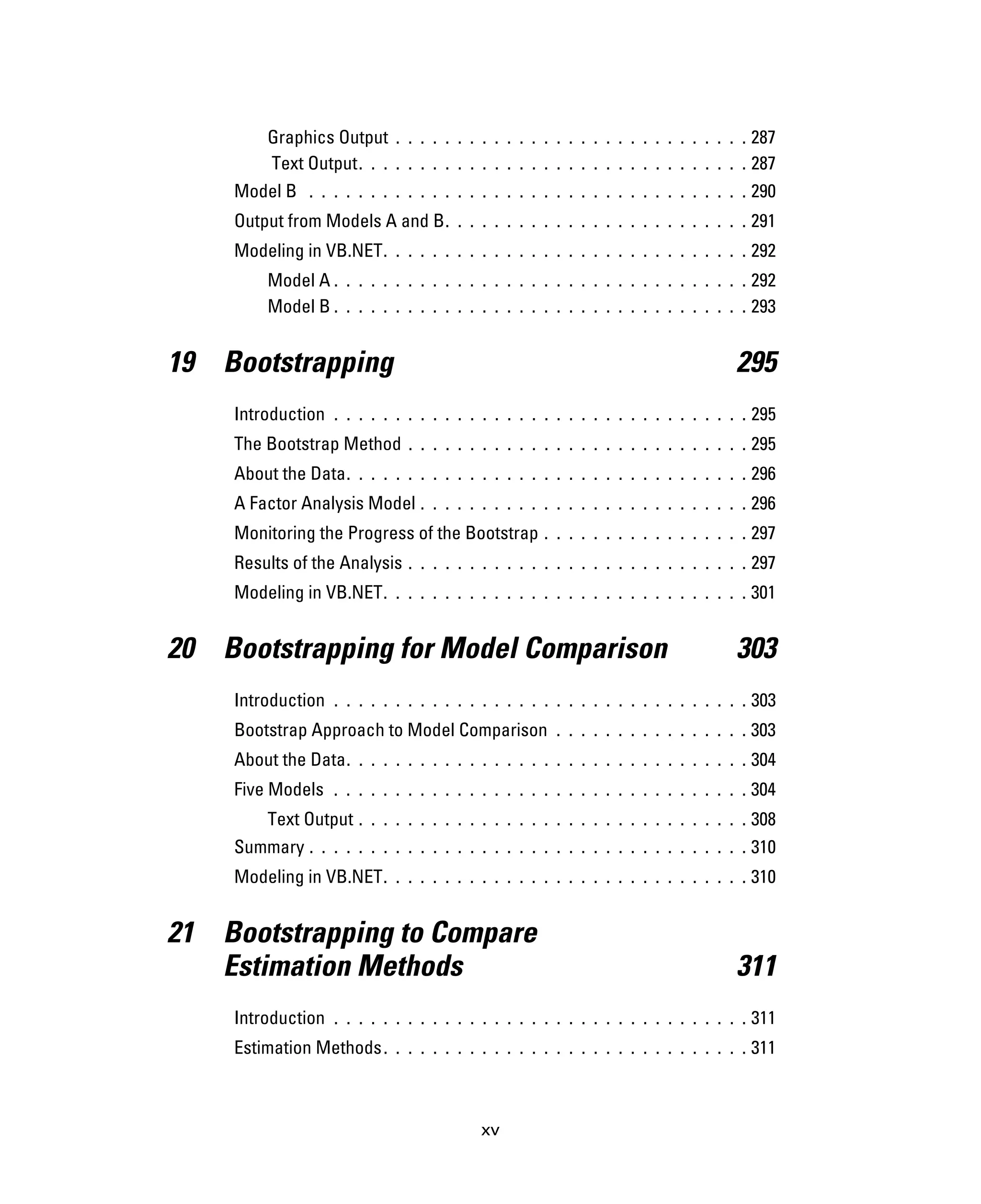 xv
Graphics Output . . . . . . . . . . . . . . . . . . . . . . . . . . . . . 287
Text Output. . . . . . . . . . . . . . . . . . . . . . . . . . . . . . . . 287
Model B . . . . . . . . . . . . . . . . . . . . . . . . . . . . . . . . . . . . 290
Output from Models A and B. . . . . . . . . . . . . . . . . . . . . . . . . 291
Modeling in VB.NET. . . . . . . . . . . . . . . . . . . . . . . . . . . . . . 292
Model A . . . . . . . . . . . . . . . . . . . . . . . . . . . . . . . . . . 292
Model B . . . . . . . . . . . . . . . . . . . . . . . . . . . . . . . . . . 293
19 Bootstrapping 295
Introduction . . . . . . . . . . . . . . . . . . . . . . . . . . . . . . . . . . 295
The Bootstrap Method . . . . . . . . . . . . . . . . . . . . . . . . . . . . 295
About the Data. . . . . . . . . . . . . . . . . . . . . . . . . . . . . . . . . 296
A Factor Analysis Model . . . . . . . . . . . . . . . . . . . . . . . . . . . 296
Monitoring the Progress of the Bootstrap . . . . . . . . . . . . . . . . . 297
Results of the Analysis . . . . . . . . . . . . . . . . . . . . . . . . . . . . 297
Modeling in VB.NET. . . . . . . . . . . . . . . . . . . . . . . . . . . . . . 301
20 Bootstrapping for Model Comparison 303
Introduction . . . . . . . . . . . . . . . . . . . . . . . . . . . . . . . . . . 303
Bootstrap Approach to Model Comparison . . . . . . . . . . . . . . . . 303
About the Data. . . . . . . . . . . . . . . . . . . . . . . . . . . . . . . . . 304
Five Models . . . . . . . . . . . . . . . . . . . . . . . . . . . . . . . . . . 304
Text Output . . . . . . . . . . . . . . . . . . . . . . . . . . . . . . . . 308
Summary . . . . . . . . . . . . . . . . . . . . . . . . . . . . . . . . . . . . 310
Modeling in VB.NET. . . . . . . . . . . . . . . . . . . . . . . . . . . . . . 310
21 Bootstrapping to Compare
Estimation Methods 311
Introduction . . . . . . . . . . . . . . . . . . . . . . . . . . . . . . . . . . 311
Estimation Methods. . . . . . . . . . . . . . . . . . . . . . . . . . . . . . 311
 