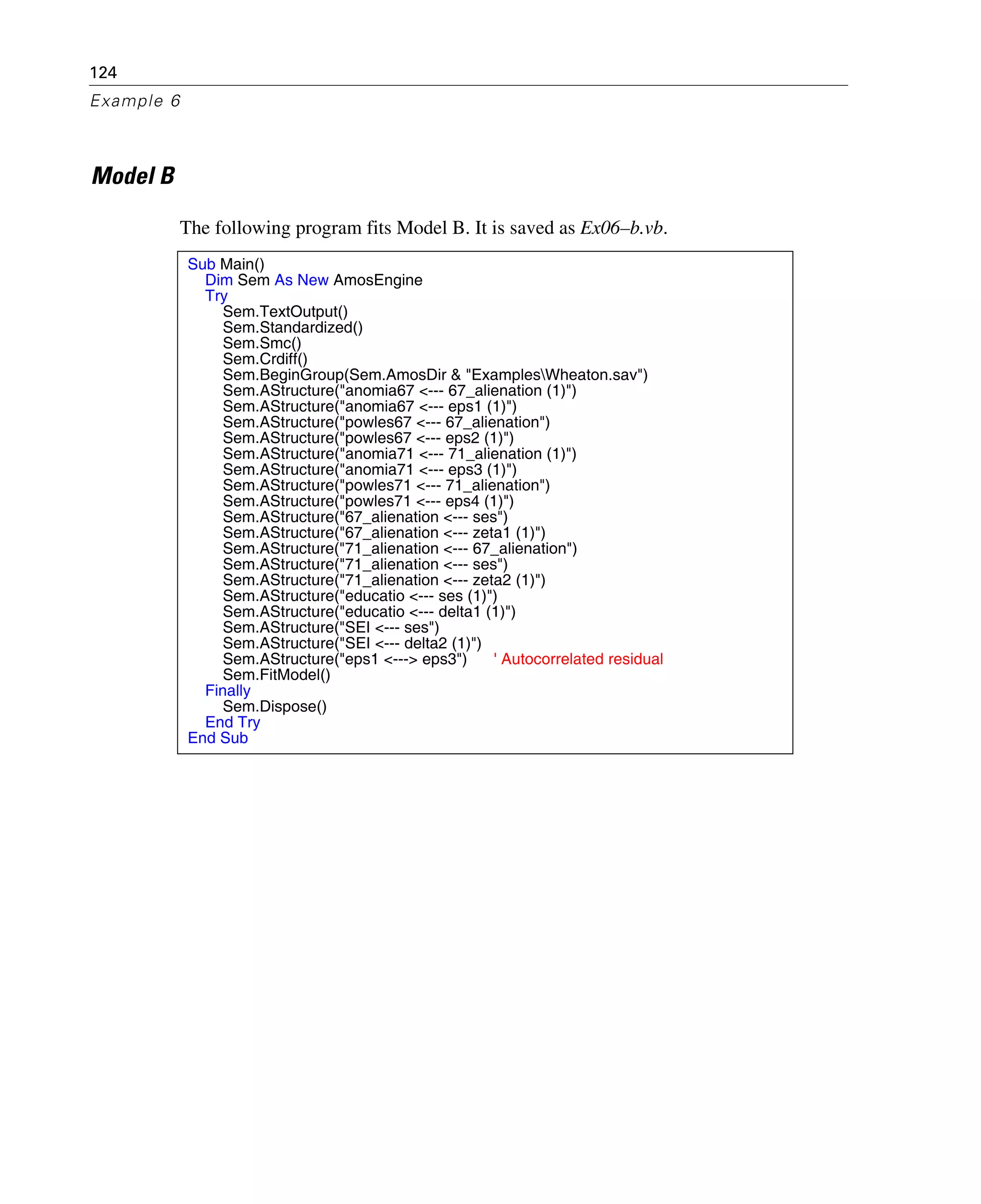 124
Example 6
Model B
The following program fits Model B. It is saved as Ex06–b.vb.
Sub Main()
Dim Sem As New AmosEngine
Try
Sem.TextOutput()
Sem.Standardized()
Sem.Smc()
Sem.Crdiff()
Sem.BeginGroup(Sem.AmosDir & "ExamplesWheaton.sav")
Sem.AStructure("anomia67 <--- 67_alienation (1)")
Sem.AStructure("anomia67 <--- eps1 (1)")
Sem.AStructure("powles67 <--- 67_alienation")
Sem.AStructure("powles67 <--- eps2 (1)")
Sem.AStructure("anomia71 <--- 71_alienation (1)")
Sem.AStructure("anomia71 <--- eps3 (1)")
Sem.AStructure("powles71 <--- 71_alienation")
Sem.AStructure("powles71 <--- eps4 (1)")
Sem.AStructure("67_alienation <--- ses")
Sem.AStructure("67_alienation <--- zeta1 (1)")
Sem.AStructure("71_alienation <--- 67_alienation")
Sem.AStructure("71_alienation <--- ses")
Sem.AStructure("71_alienation <--- zeta2 (1)")
Sem.AStructure("educatio <--- ses (1)")
Sem.AStructure("educatio <--- delta1 (1)")
Sem.AStructure("SEI <--- ses")
Sem.AStructure("SEI <--- delta2 (1)")
Sem.AStructure("eps1 <---> eps3") ' Autocorrelated residual
Sem.FitModel()
Finally
Sem.Dispose()
End Try
End Sub
 