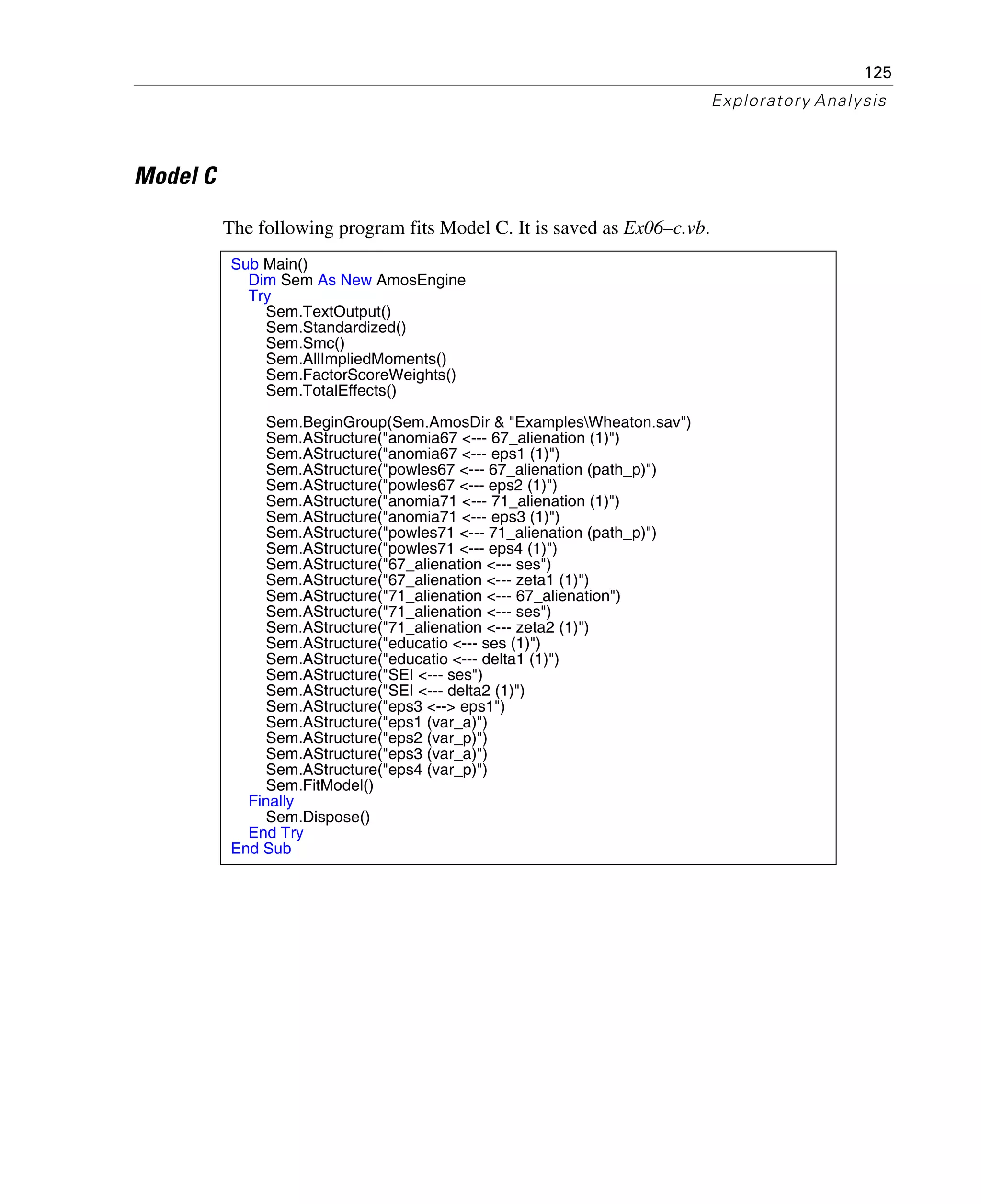 125
Exploratory Analysis
Model C
The following program fits Model C. It is saved as Ex06–c.vb.
Sub Main()
Dim Sem As New AmosEngine
Try
Sem.TextOutput()
Sem.Standardized()
Sem.Smc()
Sem.AllImpliedMoments()
Sem.FactorScoreWeights()
Sem.TotalEffects()
Sem.BeginGroup(Sem.AmosDir & "ExamplesWheaton.sav")
Sem.AStructure("anomia67 <--- 67_alienation (1)")
Sem.AStructure("anomia67 <--- eps1 (1)")
Sem.AStructure("powles67 <--- 67_alienation (path_p)")
Sem.AStructure("powles67 <--- eps2 (1)")
Sem.AStructure("anomia71 <--- 71_alienation (1)")
Sem.AStructure("anomia71 <--- eps3 (1)")
Sem.AStructure("powles71 <--- 71_alienation (path_p)")
Sem.AStructure("powles71 <--- eps4 (1)")
Sem.AStructure("67_alienation <--- ses")
Sem.AStructure("67_alienation <--- zeta1 (1)")
Sem.AStructure("71_alienation <--- 67_alienation")
Sem.AStructure("71_alienation <--- ses")
Sem.AStructure("71_alienation <--- zeta2 (1)")
Sem.AStructure("educatio <--- ses (1)")
Sem.AStructure("educatio <--- delta1 (1)")
Sem.AStructure("SEI <--- ses")
Sem.AStructure("SEI <--- delta2 (1)")
Sem.AStructure("eps3 <--> eps1")
Sem.AStructure("eps1 (var_a)")
Sem.AStructure("eps2 (var_p)")
Sem.AStructure("eps3 (var_a)")
Sem.AStructure("eps4 (var_p)")
Sem.FitModel()
Finally
Sem.Dispose()
End Try
End Sub
 