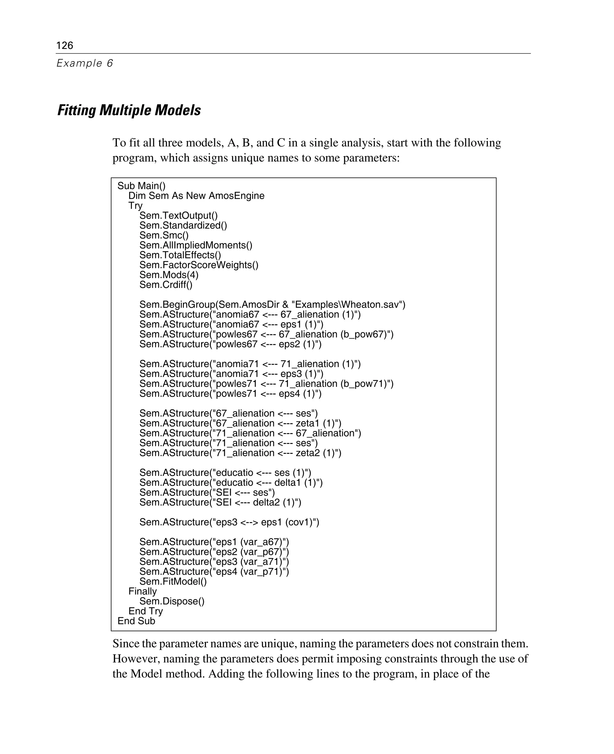 126
Example 6
Fitting Multiple Models
To fit all three models, A, B, and C in a single analysis, start with the following
program, which assigns unique names to some parameters:
Since the parameter names are unique, naming the parameters does not constrain them.
However, naming the parameters does permit imposing constraints through the use of
the Model method. Adding the following lines to the program, in place of the
Sub Main()
Dim Sem As New AmosEngine
Try
Sem.TextOutput()
Sem.Standardized()
Sem.Smc()
Sem.AllImpliedMoments()
Sem.TotalEffects()
Sem.FactorScoreWeights()
Sem.Mods(4)
Sem.Crdiff()
Sem.BeginGroup(Sem.AmosDir & "ExamplesWheaton.sav")
Sem.AStructure("anomia67 <--- 67_alienation (1)")
Sem.AStructure("anomia67 <--- eps1 (1)")
Sem.AStructure("powles67 <--- 67_alienation (b_pow67)")
Sem.AStructure("powles67 <--- eps2 (1)")
Sem.AStructure("anomia71 <--- 71_alienation (1)")
Sem.AStructure("anomia71 <--- eps3 (1)")
Sem.AStructure("powles71 <--- 71_alienation (b_pow71)")
Sem.AStructure("powles71 <--- eps4 (1)")
Sem.AStructure("67_alienation <--- ses")
Sem.AStructure("67_alienation <--- zeta1 (1)")
Sem.AStructure("71_alienation <--- 67_alienation")
Sem.AStructure("71_alienation <--- ses")
Sem.AStructure("71_alienation <--- zeta2 (1)")
Sem.AStructure("educatio <--- ses (1)")
Sem.AStructure("educatio <--- delta1 (1)")
Sem.AStructure("SEI <--- ses")
Sem.AStructure("SEI <--- delta2 (1)")
Sem.AStructure("eps3 <--> eps1 (cov1)")
Sem.AStructure("eps1 (var_a67)")
Sem.AStructure("eps2 (var_p67)")
Sem.AStructure("eps3 (var_a71)")
Sem.AStructure("eps4 (var_p71)")
Sem.FitModel()
Finally
Sem.Dispose()
End Try
End Sub
 