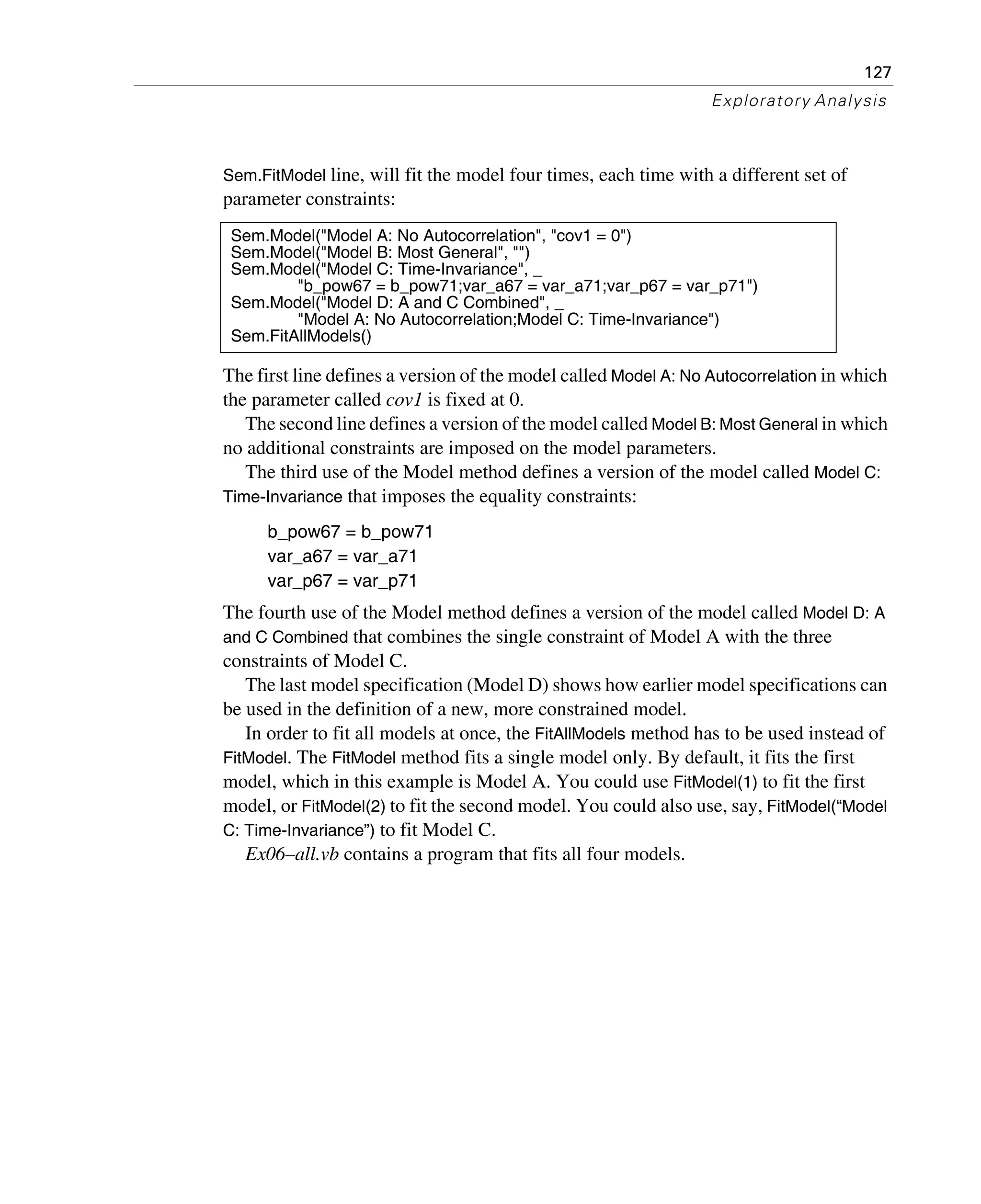 127
Exploratory Analysis
Sem.FitModel line, will fit the model four times, each time with a different set of
parameter constraints:
The first line defines a version of the model called Model A: No Autocorrelation in which
the parameter called cov1 is fixed at 0.
The second line defines a version of the model called Model B: Most General in which
no additional constraints are imposed on the model parameters.
The third use of the Model method defines a version of the model called Model C:
Time-Invariance that imposes the equality constraints:
b_pow67 = b_pow71
var_a67 = var_a71
var_p67 = var_p71
The fourth use of the Model method defines a version of the model called Model D: A
and C Combined that combines the single constraint of Model A with the three
constraints of Model C.
The last model specification (Model D) shows how earlier model specifications can
be used in the definition of a new, more constrained model.
In order to fit all models at once, the FitAllModels method has to be used instead of
FitModel. The FitModel method fits a single model only. By default, it fits the first
model, which in this example is Model A. You could use FitModel(1) to fit the first
model, or FitModel(2) to fit the second model. You could also use, say, FitModel(“Model
C: Time-Invariance”) to fit Model C.
Ex06–all.vb contains a program that fits all four models.
Sem.Model("Model A: No Autocorrelation", "cov1 = 0")
Sem.Model("Model B: Most General", "")
Sem.Model("Model C: Time-Invariance", _
"b_pow67 = b_pow71;var_a67 = var_a71;var_p67 = var_p71")
Sem.Model("Model D: A and C Combined", _
"Model A: No Autocorrelation;Model C: Time-Invariance")
Sem.FitAllModels()
 