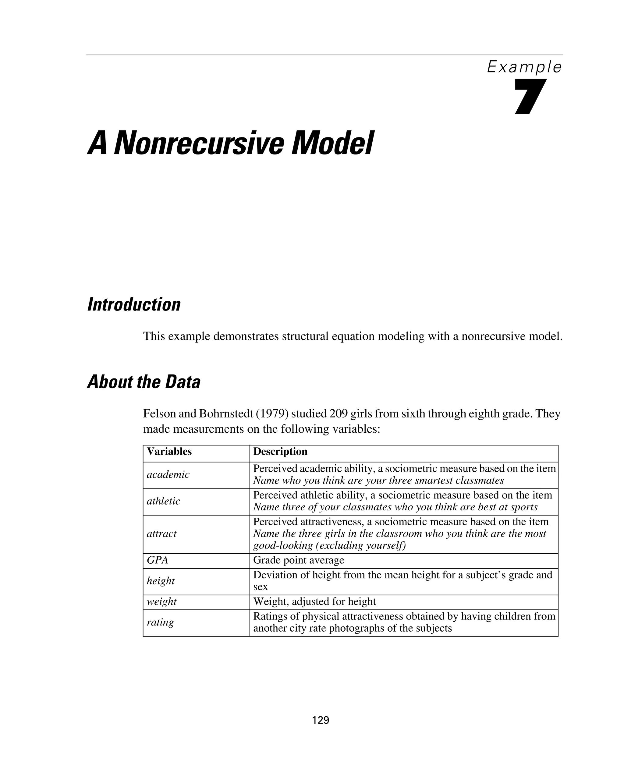 129
Example
7
A Nonrecursive Model
Introduction
This example demonstrates structural equation modeling with a nonrecursive model.
About the Data
Felson and Bohrnstedt (1979) studied 209 girls from sixth through eighth grade. They
made measurements on the following variables:
Variables Description
academic
Perceived academic ability, a sociometric measure based on the item
Name who you think are your three smartest classmates
athletic
Perceived athletic ability, a sociometric measure based on the item
Name three of your classmates who you think are best at sports
attract
Perceived attractiveness, a sociometric measure based on the item
Name the three girls in the classroom who you think are the most
good-looking (excluding yourself)
GPA Grade point average
height
Deviation of height from the mean height for a subject’s grade and
sex
weight Weight, adjusted for height
rating
Ratings of physical attractiveness obtained by having children from
another city rate photographs of the subjects
 