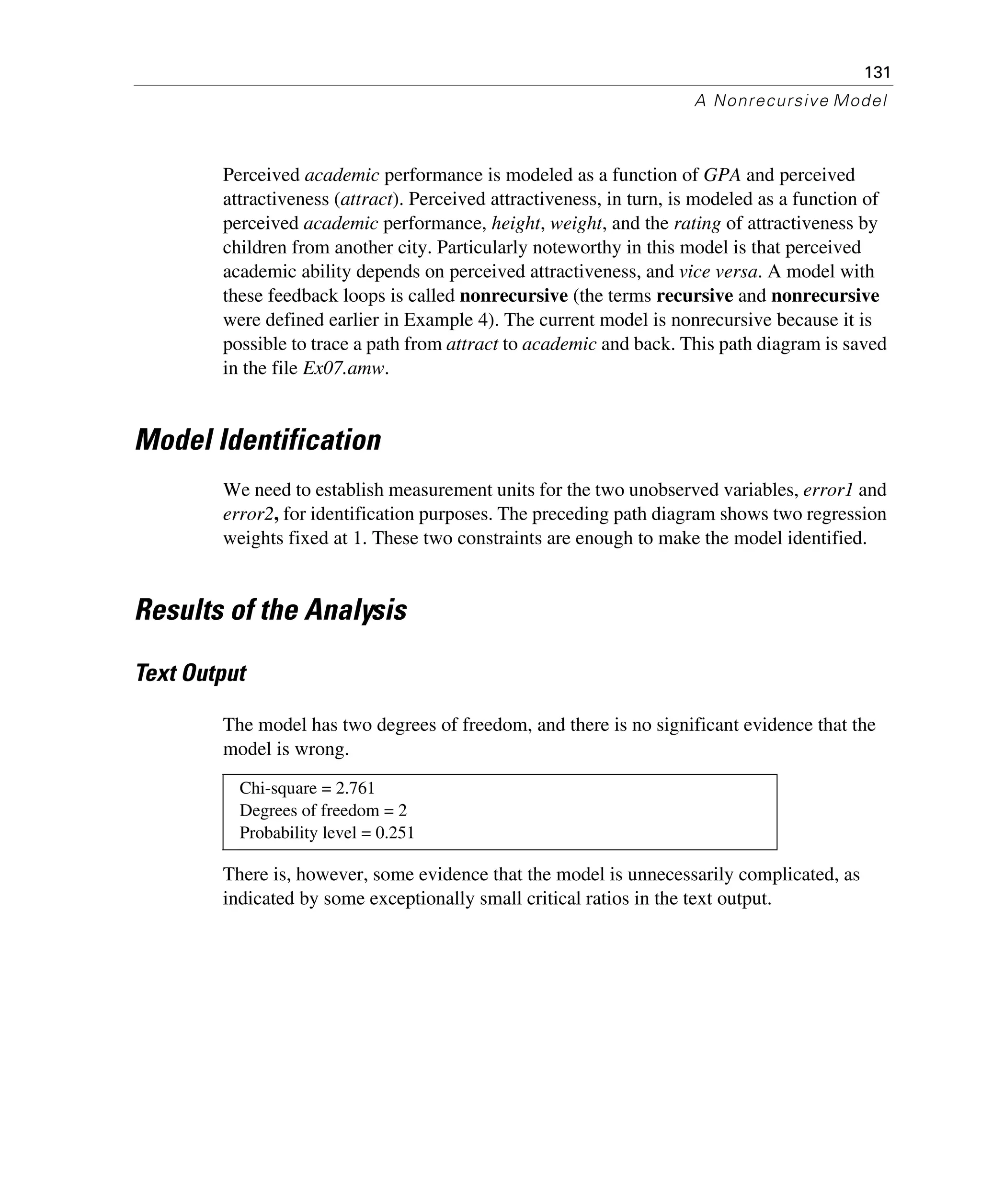 131
A Nonrecursive Model
Perceived academic performance is modeled as a function of GPA and perceived
attractiveness (attract). Perceived attractiveness, in turn, is modeled as a function of
perceived academic performance, height, weight, and the rating of attractiveness by
children from another city. Particularly noteworthy in this model is that perceived
academic ability depends on perceived attractiveness, and vice versa. A model with
these feedback loops is called nonrecursive (the terms recursive and nonrecursive
were defined earlier in Example 4). The current model is nonrecursive because it is
possible to trace a path from attract to academic and back. This path diagram is saved
in the file Ex07.amw.
Model Identification
We need to establish measurement units for the two unobserved variables, error1 and
error2, for identification purposes. The preceding path diagram shows two regression
weights fixed at 1. These two constraints are enough to make the model identified.
Results of the Analysis
Text Output
The model has two degrees of freedom, and there is no significant evidence that the
model is wrong.
There is, however, some evidence that the model is unnecessarily complicated, as
indicated by some exceptionally small critical ratios in the text output.
Chi-square = 2.761
Degrees of freedom = 2
Probability level = 0.251
 