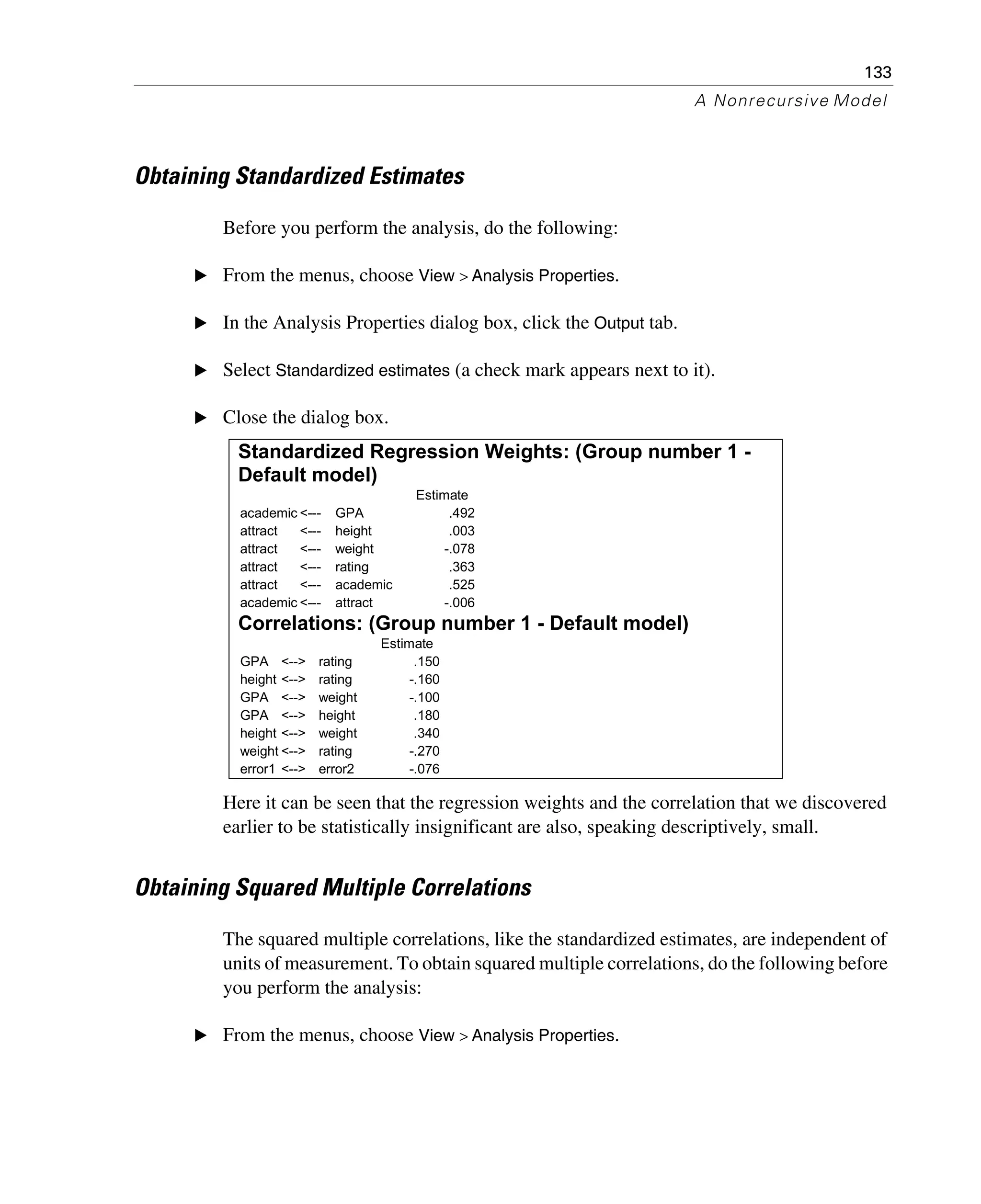 133
A Nonrecursive Model
Obtaining Standardized Estimates
Before you perform the analysis, do the following:
E From the menus, choose View > Analysis Properties.
E In the Analysis Properties dialog box, click the Output tab.
E Select Standardized estimates (a check mark appears next to it).
E Close the dialog box.
Here it can be seen that the regression weights and the correlation that we discovered
earlier to be statistically insignificant are also, speaking descriptively, small.
Obtaining Squared Multiple Correlations
The squared multiple correlations, like the standardized estimates, are independent of
units of measurement. To obtain squared multiple correlations, do the following before
you perform the analysis:
E From the menus, choose View > Analysis Properties.
Standardized Regression Weights: (Group number 1 -
Default model)
Estimate
academic <--- GPA .492
attract <--- height .003
attract <--- weight -.078
attract <--- rating .363
attract <--- academic .525
academic <--- attract -.006
Correlations: (Group number 1 - Default model)
Estimate
GPA <--> rating .150
height <--> rating -.160
GPA <--> weight -.100
GPA <--> height .180
height <--> weight .340
weight <--> rating -.270
error1 <--> error2 -.076
 