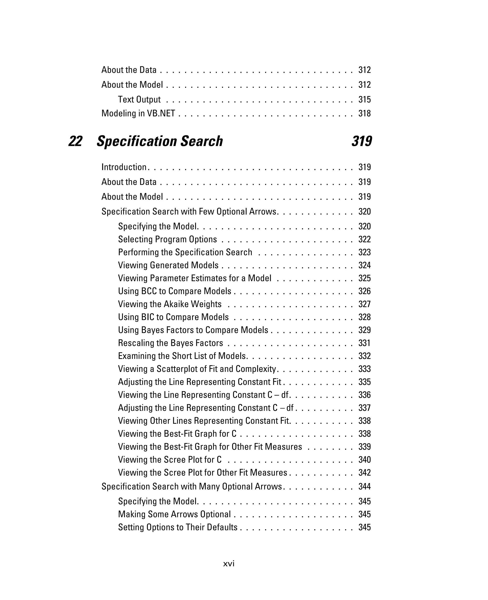 xvi
About the Data . . . . . . . . . . . . . . . . . . . . . . . . . . . . . . . . 312
About the Model . . . . . . . . . . . . . . . . . . . . . . . . . . . . . . . 312
Text Output . . . . . . . . . . . . . . . . . . . . . . . . . . . . . . . 315
Modeling in VB.NET . . . . . . . . . . . . . . . . . . . . . . . . . . . . . 318
22 Specification Search 319
Introduction. . . . . . . . . . . . . . . . . . . . . . . . . . . . . . . . . . 319
About the Data . . . . . . . . . . . . . . . . . . . . . . . . . . . . . . . . 319
About the Model . . . . . . . . . . . . . . . . . . . . . . . . . . . . . . . 319
Specification Search with Few Optional Arrows. . . . . . . . . . . . . 320
Specifying the Model. . . . . . . . . . . . . . . . . . . . . . . . . . 320
Selecting Program Options . . . . . . . . . . . . . . . . . . . . . . 322
Performing the Specification Search . . . . . . . . . . . . . . . . 323
Viewing Generated Models . . . . . . . . . . . . . . . . . . . . . . 324
Viewing Parameter Estimates for a Model . . . . . . . . . . . . . 325
Using BCC to Compare Models . . . . . . . . . . . . . . . . . . . . 326
Viewing the Akaike Weights . . . . . . . . . . . . . . . . . . . . . 327
Using BIC to Compare Models . . . . . . . . . . . . . . . . . . . . 328
Using Bayes Factors to Compare Models . . . . . . . . . . . . . . 329
Rescaling the Bayes Factors . . . . . . . . . . . . . . . . . . . . . 331
Examining the Short List of Models. . . . . . . . . . . . . . . . . . 332
Viewing a Scatterplot of Fit and Complexity. . . . . . . . . . . . . 333
Adjusting the Line Representing Constant Fit . . . . . . . . . . . . 335
Viewing the Line Representing Constant C – df. . . . . . . . . . . 336
Adjusting the Line Representing Constant C – df . . . . . . . . . . 337
Viewing Other Lines Representing Constant Fit. . . . . . . . . . . 338
Viewing the Best-Fit Graph for C . . . . . . . . . . . . . . . . . . . 338
Viewing the Best-Fit Graph for Other Fit Measures . . . . . . . . 339
Viewing the Scree Plot for C . . . . . . . . . . . . . . . . . . . . . 340
Viewing the Scree Plot for Other Fit Measures . . . . . . . . . . . 342
Specification Search with Many Optional Arrows. . . . . . . . . . . . 344
Specifying the Model. . . . . . . . . . . . . . . . . . . . . . . . . . 345
Making Some Arrows Optional . . . . . . . . . . . . . . . . . . . . 345
Setting Options to Their Defaults . . . . . . . . . . . . . . . . . . . 345
 