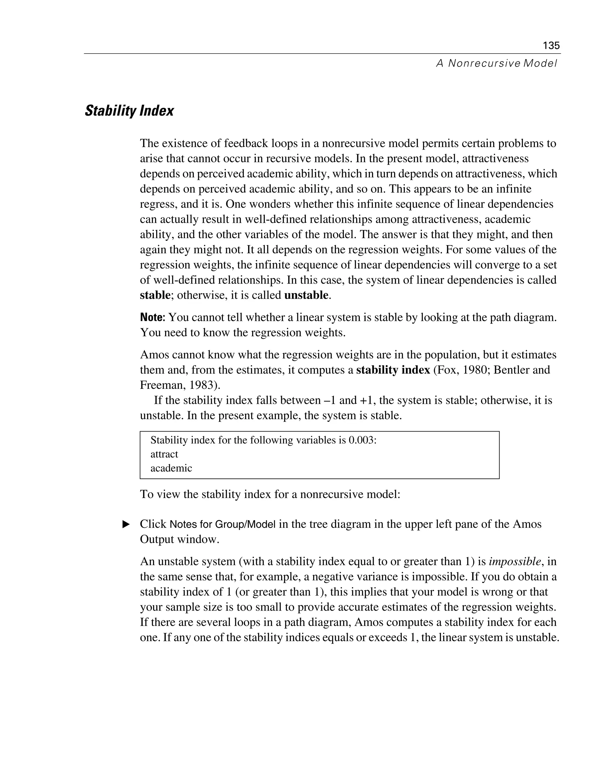 135
A Nonrecursive Model
Stability Index
The existence of feedback loops in a nonrecursive model permits certain problems to
arise that cannot occur in recursive models. In the present model, attractiveness
depends on perceived academic ability, which in turn depends on attractiveness, which
depends on perceived academic ability, and so on. This appears to be an infinite
regress, and it is. One wonders whether this infinite sequence of linear dependencies
can actually result in well-defined relationships among attractiveness, academic
ability, and the other variables of the model. The answer is that they might, and then
again they might not. It all depends on the regression weights. For some values of the
regression weights, the infinite sequence of linear dependencies will converge to a set
of well-defined relationships. In this case, the system of linear dependencies is called
stable; otherwise, it is called unstable.
Note: You cannot tell whether a linear system is stable by looking at the path diagram.
You need to know the regression weights.
Amos cannot know what the regression weights are in the population, but it estimates
them and, from the estimates, it computes a stability index (Fox, 1980; Bentler and
Freeman, 1983).
If the stability index falls between –1 and +1, the system is stable; otherwise, it is
unstable. In the present example, the system is stable.
To view the stability index for a nonrecursive model:
E Click Notes for Group/Model in the tree diagram in the upper left pane of the Amos
Output window.
An unstable system (with a stability index equal to or greater than 1) is impossible, in
the same sense that, for example, a negative variance is impossible. If you do obtain a
stability index of 1 (or greater than 1), this implies that your model is wrong or that
your sample size is too small to provide accurate estimates of the regression weights.
If there are several loops in a path diagram, Amos computes a stability index for each
one. If any one of the stability indices equals or exceeds 1, the linear system is unstable.
Stability index for the following variables is 0.003:
attract
academic
 