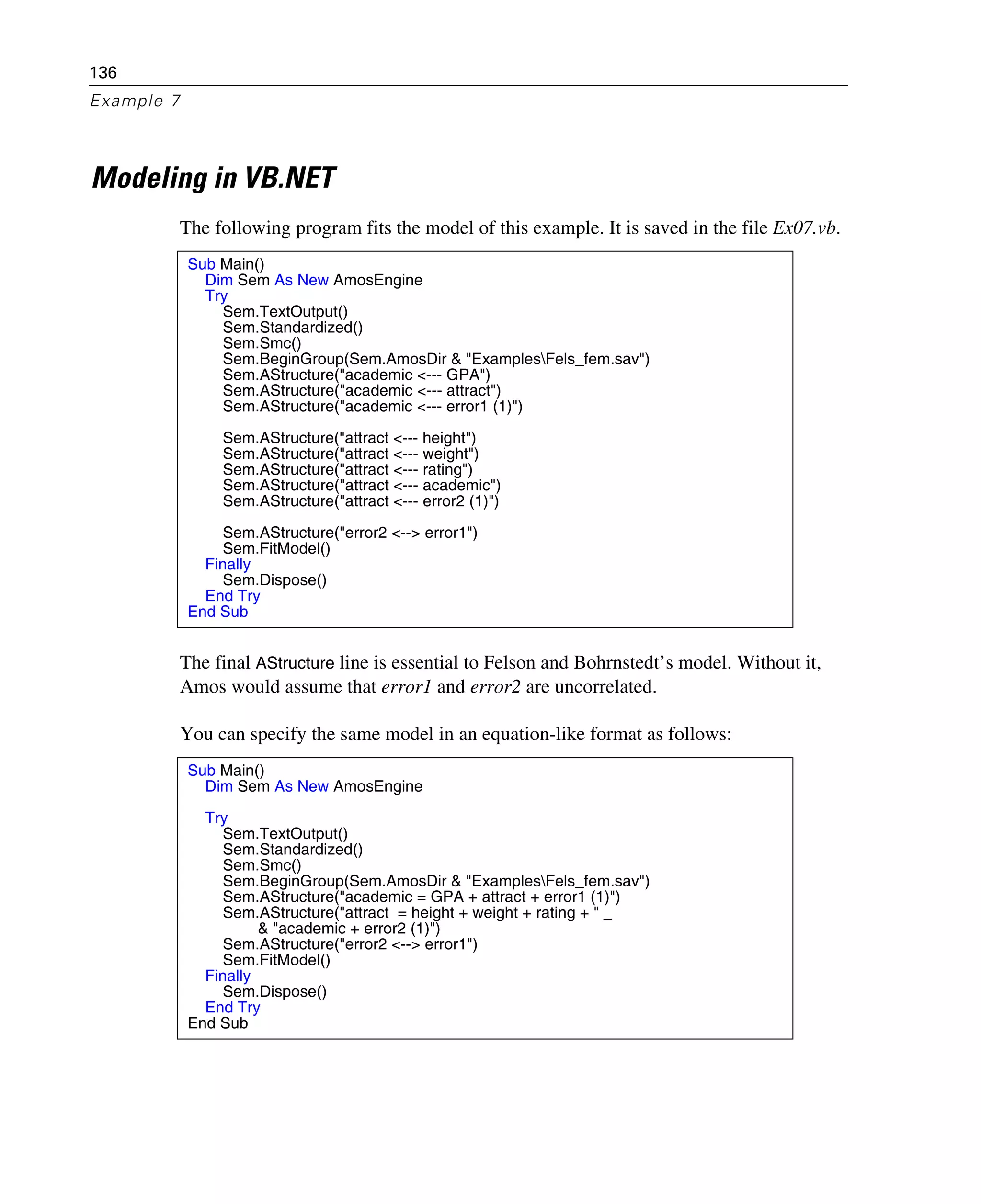 136
Example 7
Modeling in VB.NET
The following program fits the model of this example. It is saved in the file Ex07.vb.
The final AStructure line is essential to Felson and Bohrnstedt’s model. Without it,
Amos would assume that error1 and error2 are uncorrelated.
You can specify the same model in an equation-like format as follows:
Sub Main()
Dim Sem As New AmosEngine
Try
Sem.TextOutput()
Sem.Standardized()
Sem.Smc()
Sem.BeginGroup(Sem.AmosDir & "ExamplesFels_fem.sav")
Sem.AStructure("academic <--- GPA")
Sem.AStructure("academic <--- attract")
Sem.AStructure("academic <--- error1 (1)")
Sem.AStructure("attract <--- height")
Sem.AStructure("attract <--- weight")
Sem.AStructure("attract <--- rating")
Sem.AStructure("attract <--- academic")
Sem.AStructure("attract <--- error2 (1)")
Sem.AStructure("error2 <--> error1")
Sem.FitModel()
Finally
Sem.Dispose()
End Try
End Sub
Sub Main()
Dim Sem As New AmosEngine
Try
Sem.TextOutput()
Sem.Standardized()
Sem.Smc()
Sem.BeginGroup(Sem.AmosDir & "ExamplesFels_fem.sav")
Sem.AStructure("academic = GPA + attract + error1 (1)")
Sem.AStructure("attract = height + weight + rating + " _
& "academic + error2 (1)")
Sem.AStructure("error2 <--> error1")
Sem.FitModel()
Finally
Sem.Dispose()
End Try
End Sub
 
