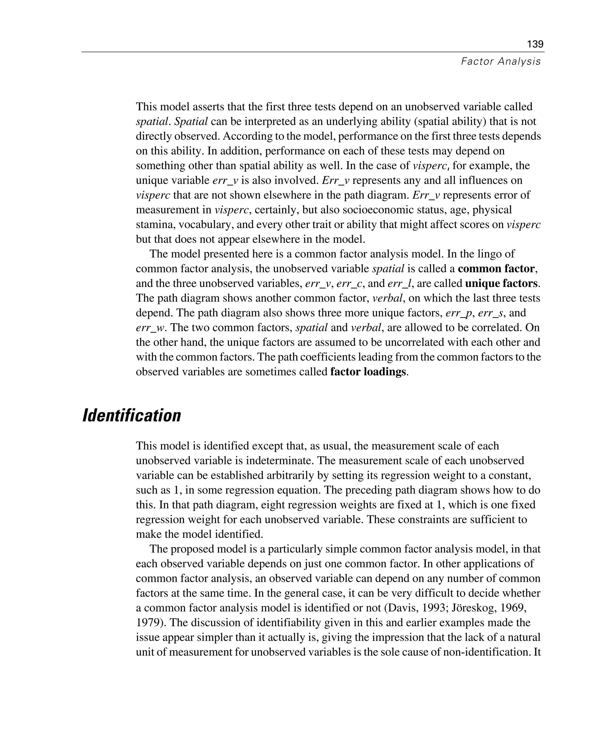 139
Factor Analysis
This model asserts that the first three tests depend on an unobserved variable called
spatial. Spatial can be interpreted as an underlying ability (spatial ability) that is not
directly observed. According to the model, performance on the first three tests depends
on this ability. In addition, performance on each of these tests may depend on
something other than spatial ability as well. In the case of visperc, for example, the
unique variable err_v is also involved. Err_v represents any and all influences on
visperc that are not shown elsewhere in the path diagram. Err_v represents error of
measurement in visperc, certainly, but also socioeconomic status, age, physical
stamina, vocabulary, and every other trait or ability that might affect scores on visperc
but that does not appear elsewhere in the model.
The model presented here is a common factor analysis model. In the lingo of
common factor analysis, the unobserved variable spatial is called a common factor,
and the three unobserved variables, err_v, err_c, and err_l, are called unique factors.
The path diagram shows another common factor, verbal, on which the last three tests
depend. The path diagram also shows three more unique factors, err_p, err_s, and
err_w. The two common factors, spatial and verbal, are allowed to be correlated. On
the other hand, the unique factors are assumed to be uncorrelated with each other and
with the common factors. The path coefficients leading from the common factors to the
observed variables are sometimes called factor loadings.
Identification
This model is identified except that, as usual, the measurement scale of each
unobserved variable is indeterminate. The measurement scale of each unobserved
variable can be established arbitrarily by setting its regression weight to a constant,
such as 1, in some regression equation. The preceding path diagram shows how to do
this. In that path diagram, eight regression weights are fixed at 1, which is one fixed
regression weight for each unobserved variable. These constraints are sufficient to
make the model identified.
The proposed model is a particularly simple common factor analysis model, in that
each observed variable depends on just one common factor. In other applications of
common factor analysis, an observed variable can depend on any number of common
factors at the same time. In the general case, it can be very difficult to decide whether
a common factor analysis model is identified or not (Davis, 1993; Jöreskog, 1969,
1979). The discussion of identifiability given in this and earlier examples made the
issue appear simpler than it actually is, giving the impression that the lack of a natural
unit of measurement for unobserved variables is the sole cause of non-identification. It
 