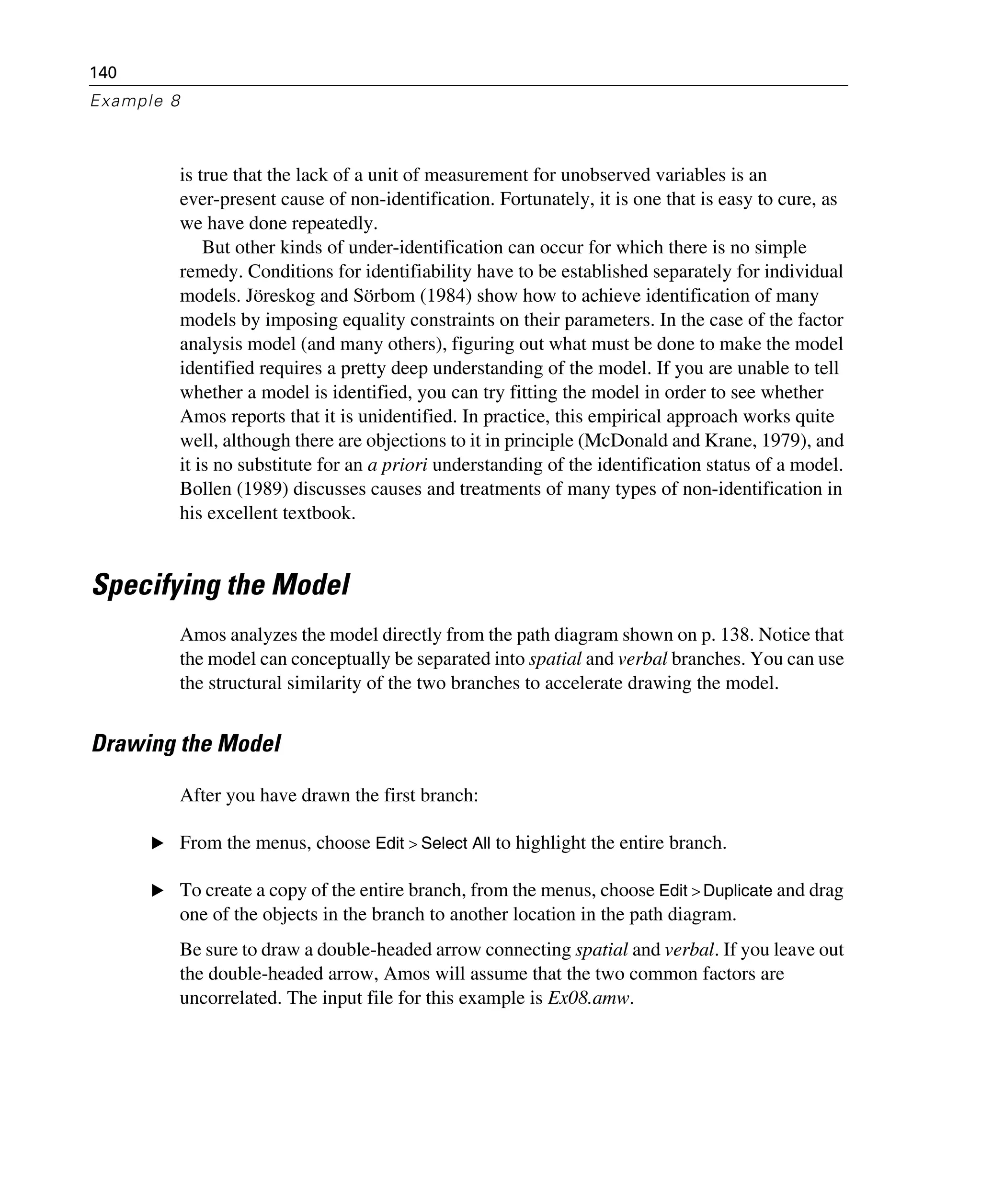 140
Example 8
is true that the lack of a unit of measurement for unobserved variables is an
ever-present cause of non-identification. Fortunately, it is one that is easy to cure, as
we have done repeatedly.
But other kinds of under-identification can occur for which there is no simple
remedy. Conditions for identifiability have to be established separately for individual
models. Jöreskog and Sörbom (1984) show how to achieve identification of many
models by imposing equality constraints on their parameters. In the case of the factor
analysis model (and many others), figuring out what must be done to make the model
identified requires a pretty deep understanding of the model. If you are unable to tell
whether a model is identified, you can try fitting the model in order to see whether
Amos reports that it is unidentified. In practice, this empirical approach works quite
well, although there are objections to it in principle (McDonald and Krane, 1979), and
it is no substitute for an a priori understanding of the identification status of a model.
Bollen (1989) discusses causes and treatments of many types of non-identification in
his excellent textbook.
Specifying the Model
Amos analyzes the model directly from the path diagram shown on p. 138. Notice that
the model can conceptually be separated into spatial and verbal branches. You can use
the structural similarity of the two branches to accelerate drawing the model.
Drawing the Model
After you have drawn the first branch:
E From the menus, choose Edit > Select All to highlight the entire branch.
E To create a copy of the entire branch, from the menus, choose Edit > Duplicate and drag
one of the objects in the branch to another location in the path diagram.
Be sure to draw a double-headed arrow connecting spatial and verbal. If you leave out
the double-headed arrow, Amos will assume that the two common factors are
uncorrelated. The input file for this example is Ex08.amw.
 