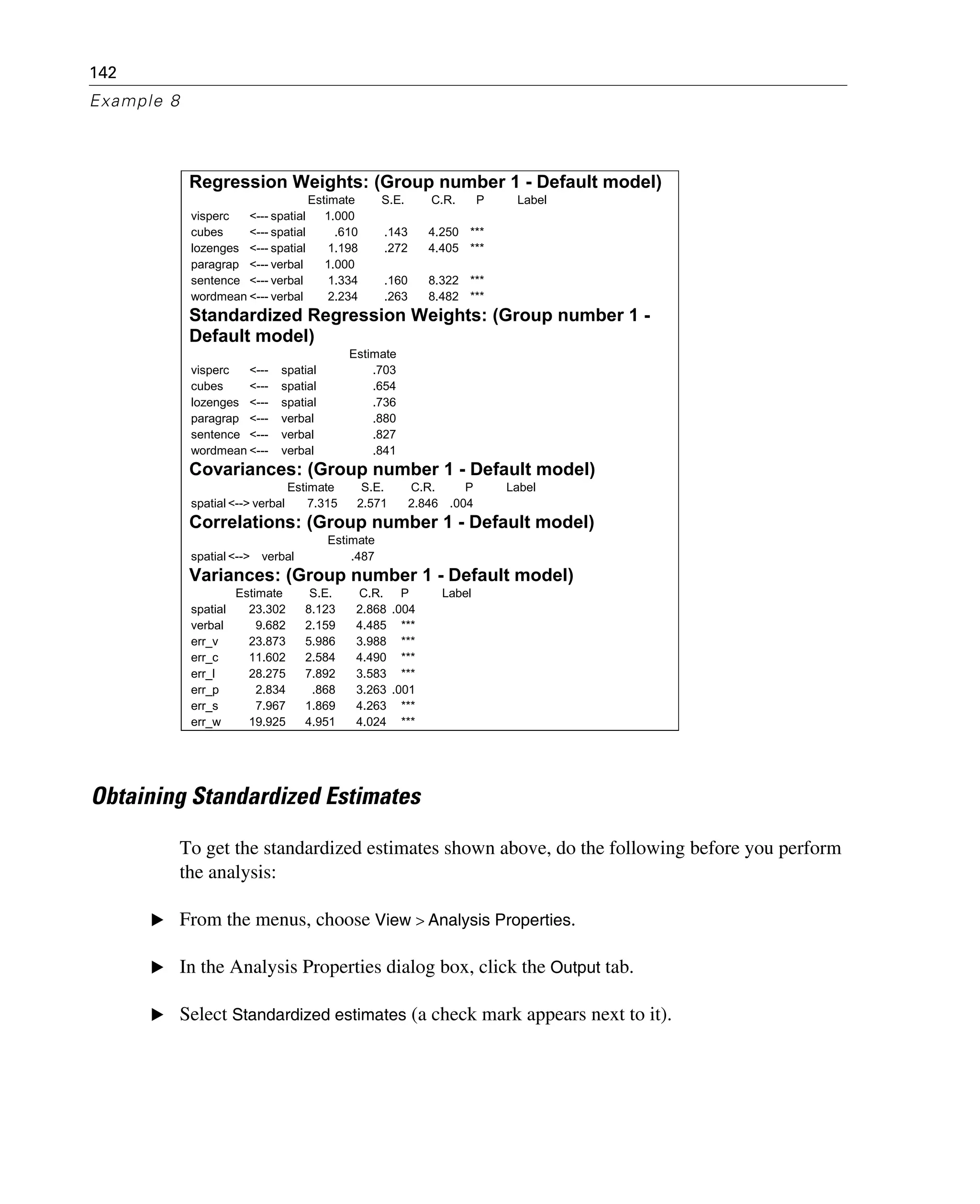 142
Example 8
Obtaining Standardized Estimates
To get the standardized estimates shown above, do the following before you perform
the analysis:
E From the menus, choose View > Analysis Properties.
E In the Analysis Properties dialog box, click the Output tab.
E Select Standardized estimates (a check mark appears next to it).
Regression Weights: (Group number 1 - Default model)
Estimate S.E. C.R. P Label
visperc <--- spatial 1.000
cubes <--- spatial .610 .143 4.250 ***
lozenges <--- spatial 1.198 .272 4.405 ***
paragrap <--- verbal 1.000
sentence <--- verbal 1.334 .160 8.322 ***
wordmean <--- verbal 2.234 .263 8.482 ***
Standardized Regression Weights: (Group number 1 -
Default model)
Estimate
visperc <--- spatial .703
cubes <--- spatial .654
lozenges <--- spatial .736
paragrap <--- verbal .880
sentence <--- verbal .827
wordmean <--- verbal .841
Covariances: (Group number 1 - Default model)
Estimate S.E. C.R. P Label
spatial <--> verbal 7.315 2.571 2.846 .004
Correlations: (Group number 1 - Default model)
Estimate
spatial <--> verbal .487
Variances: (Group number 1 - Default model)
Estimate S.E. C.R. P Label
spatial 23.302 8.123 2.868 .004
verbal 9.682 2.159 4.485 ***
err_v 23.873 5.986 3.988 ***
err_c 11.602 2.584 4.490 ***
err_l 28.275 7.892 3.583 ***
err_p 2.834 .868 3.263 .001
err_s 7.967 1.869 4.263 ***
err_w 19.925 4.951 4.024 ***
 