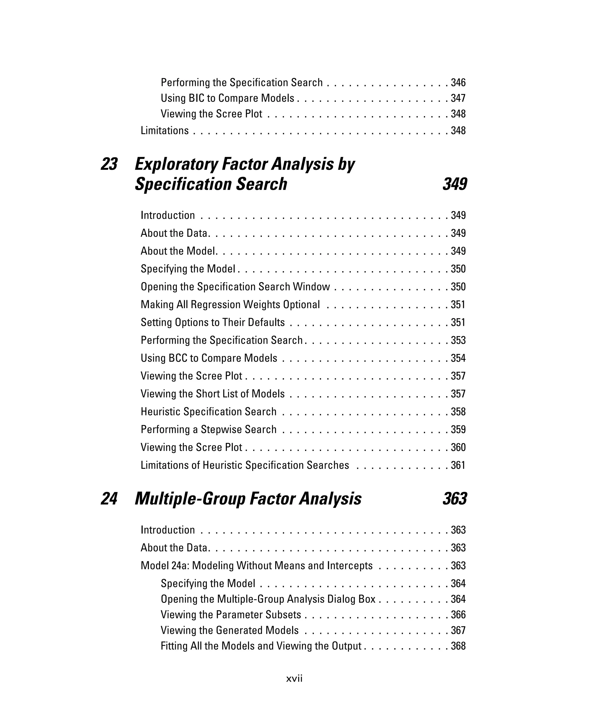xvii
Performing the Specification Search . . . . . . . . . . . . . . . . . 346
Using BIC to Compare Models . . . . . . . . . . . . . . . . . . . . . 347
Viewing the Scree Plot . . . . . . . . . . . . . . . . . . . . . . . . . 348
Limitations . . . . . . . . . . . . . . . . . . . . . . . . . . . . . . . . . . . 348
23 Exploratory Factor Analysis by
Specification Search 349
Introduction . . . . . . . . . . . . . . . . . . . . . . . . . . . . . . . . . . 349
About the Data. . . . . . . . . . . . . . . . . . . . . . . . . . . . . . . . . 349
About the Model. . . . . . . . . . . . . . . . . . . . . . . . . . . . . . . . 349
Specifying the Model . . . . . . . . . . . . . . . . . . . . . . . . . . . . . 350
Opening the Specification Search Window . . . . . . . . . . . . . . . . 350
Making All Regression Weights Optional . . . . . . . . . . . . . . . . . 351
Setting Options to Their Defaults . . . . . . . . . . . . . . . . . . . . . . 351
Performing the Specification Search . . . . . . . . . . . . . . . . . . . . 353
Using BCC to Compare Models . . . . . . . . . . . . . . . . . . . . . . . 354
Viewing the Scree Plot . . . . . . . . . . . . . . . . . . . . . . . . . . . . 357
Viewing the Short List of Models . . . . . . . . . . . . . . . . . . . . . . 357
Heuristic Specification Search . . . . . . . . . . . . . . . . . . . . . . . 358
Performing a Stepwise Search . . . . . . . . . . . . . . . . . . . . . . . 359
Viewing the Scree Plot . . . . . . . . . . . . . . . . . . . . . . . . . . . . 360
Limitations of Heuristic Specification Searches . . . . . . . . . . . . . 361
24 Multiple-Group Factor Analysis 363
Introduction . . . . . . . . . . . . . . . . . . . . . . . . . . . . . . . . . . 363
About the Data. . . . . . . . . . . . . . . . . . . . . . . . . . . . . . . . . 363
Model 24a: Modeling Without Means and Intercepts . . . . . . . . . . 363
Specifying the Model . . . . . . . . . . . . . . . . . . . . . . . . . . 364
Opening the Multiple-Group Analysis Dialog Box . . . . . . . . . . 364
Viewing the Parameter Subsets . . . . . . . . . . . . . . . . . . . . 366
Viewing the Generated Models . . . . . . . . . . . . . . . . . . . . 367
Fitting All the Models and Viewing the Output . . . . . . . . . . . . 368
 