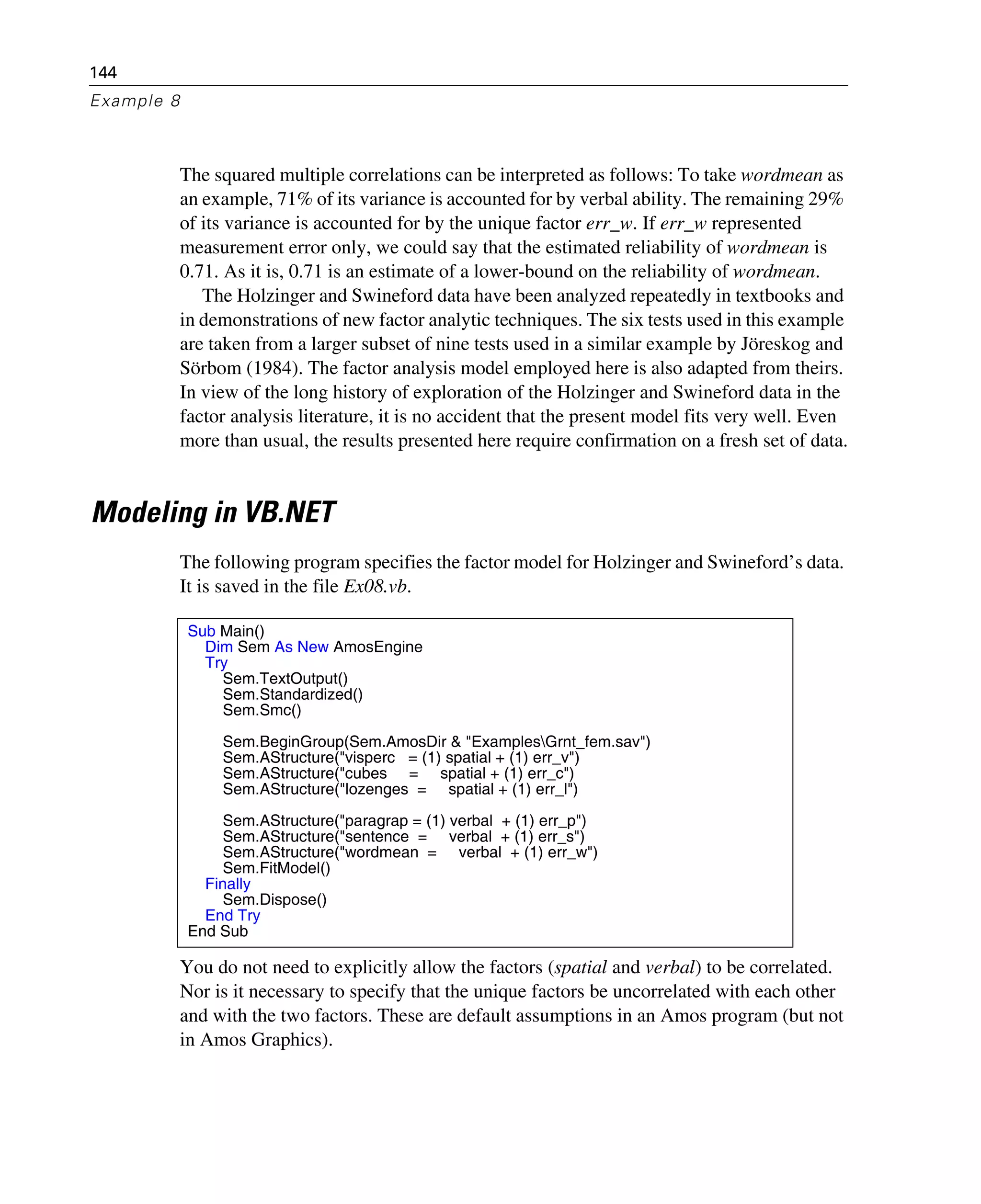 144
Example 8
The squared multiple correlations can be interpreted as follows: To take wordmean as
an example, 71% of its variance is accounted for by verbal ability. The remaining 29%
of its variance is accounted for by the unique factor err_w. If err_w represented
measurement error only, we could say that the estimated reliability of wordmean is
0.71. As it is, 0.71 is an estimate of a lower-bound on the reliability of wordmean.
The Holzinger and Swineford data have been analyzed repeatedly in textbooks and
in demonstrations of new factor analytic techniques. The six tests used in this example
are taken from a larger subset of nine tests used in a similar example by Jöreskog and
Sörbom (1984). The factor analysis model employed here is also adapted from theirs.
In view of the long history of exploration of the Holzinger and Swineford data in the
factor analysis literature, it is no accident that the present model fits very well. Even
more than usual, the results presented here require confirmation on a fresh set of data.
Modeling in VB.NET
The following program specifies the factor model for Holzinger and Swineford’s data.
It is saved in the file Ex08.vb.
You do not need to explicitly allow the factors (spatial and verbal) to be correlated.
Nor is it necessary to specify that the unique factors be uncorrelated with each other
and with the two factors. These are default assumptions in an Amos program (but not
in Amos Graphics).
Sub Main()
Dim Sem As New AmosEngine
Try
Sem.TextOutput()
Sem.Standardized()
Sem.Smc()
Sem.BeginGroup(Sem.AmosDir & "ExamplesGrnt_fem.sav")
Sem.AStructure("visperc = (1) spatial + (1) err_v")
Sem.AStructure("cubes = spatial + (1) err_c")
Sem.AStructure("lozenges = spatial + (1) err_l")
Sem.AStructure("paragrap = (1) verbal + (1) err_p")
Sem.AStructure("sentence = verbal + (1) err_s")
Sem.AStructure("wordmean = verbal + (1) err_w")
Sem.FitModel()
Finally
Sem.Dispose()
End Try
End Sub
 