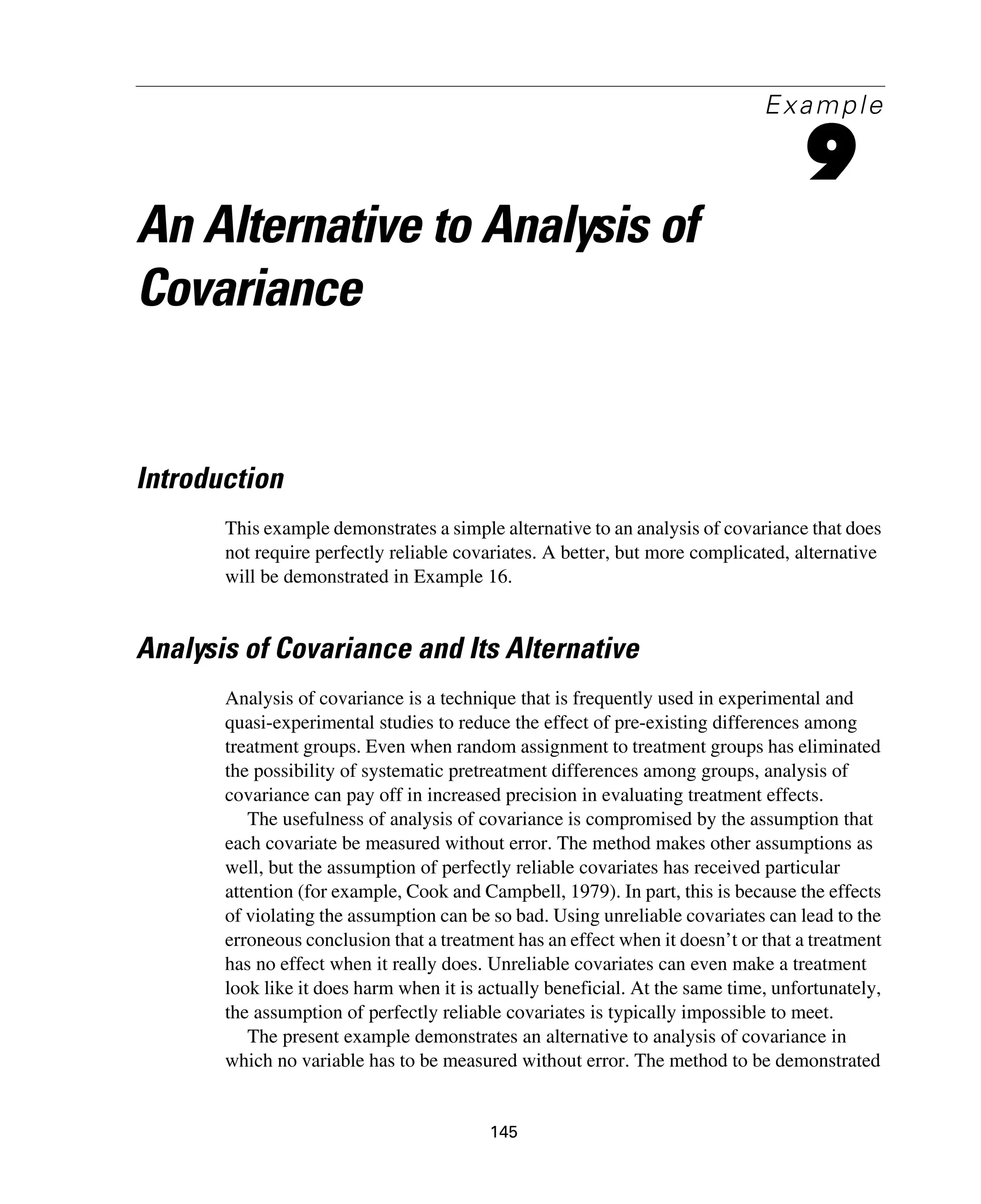 145
Example
9
An Alternative to Analysis of
Covariance
Introduction
This example demonstrates a simple alternative to an analysis of covariance that does
not require perfectly reliable covariates. A better, but more complicated, alternative
will be demonstrated in Example 16.
Analysis of Covariance and Its Alternative
Analysis of covariance is a technique that is frequently used in experimental and
quasi-experimental studies to reduce the effect of pre-existing differences among
treatment groups. Even when random assignment to treatment groups has eliminated
the possibility of systematic pretreatment differences among groups, analysis of
covariance can pay off in increased precision in evaluating treatment effects.
The usefulness of analysis of covariance is compromised by the assumption that
each covariate be measured without error. The method makes other assumptions as
well, but the assumption of perfectly reliable covariates has received particular
attention (for example, Cook and Campbell, 1979). In part, this is because the effects
of violating the assumption can be so bad. Using unreliable covariates can lead to the
erroneous conclusion that a treatment has an effect when it doesn’t or that a treatment
has no effect when it really does. Unreliable covariates can even make a treatment
look like it does harm when it is actually beneficial. At the same time, unfortunately,
the assumption of perfectly reliable covariates is typically impossible to meet.
The present example demonstrates an alternative to analysis of covariance in
which no variable has to be measured without error. The method to be demonstrated
 