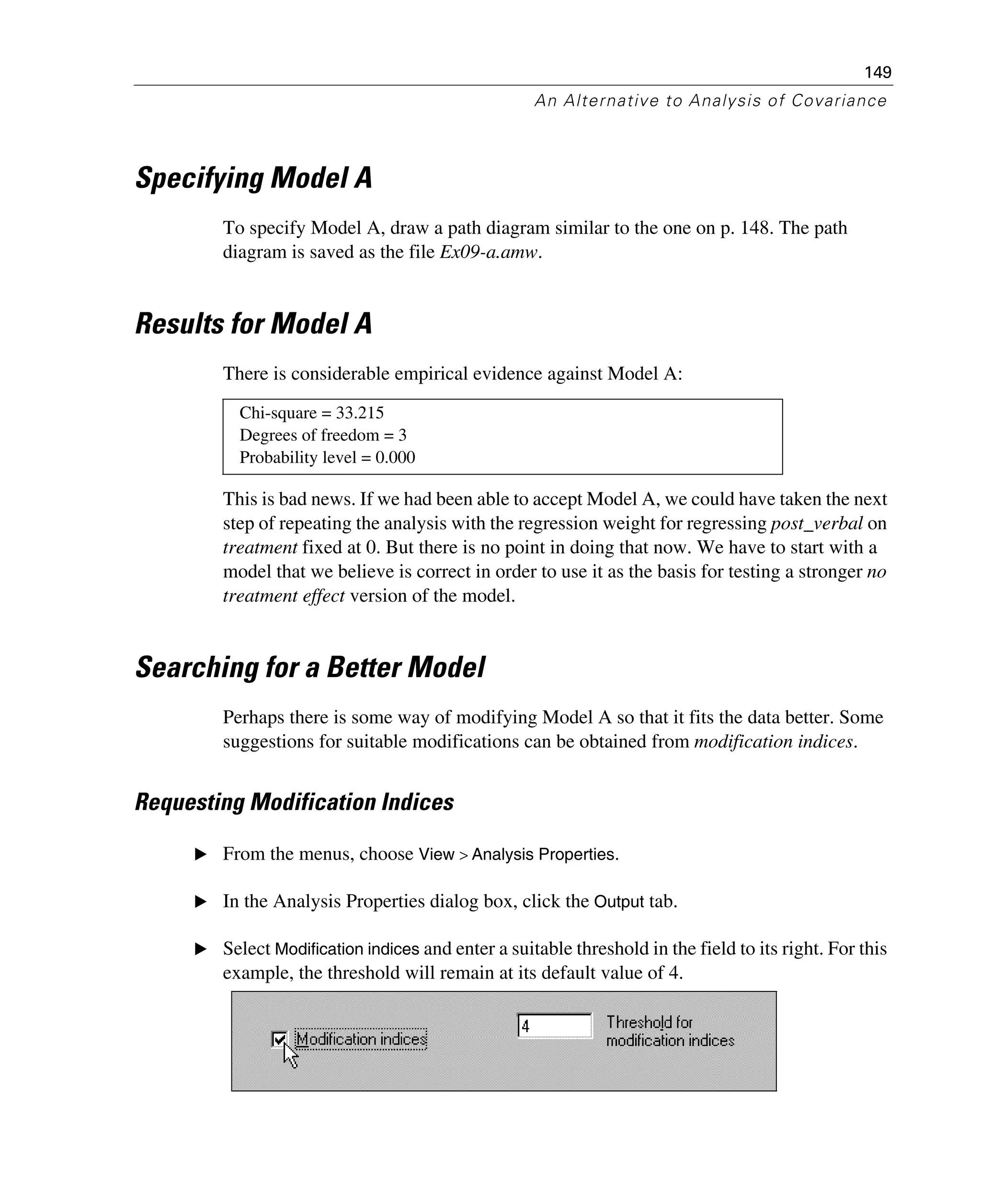 149
An Alternative to Analysis of Covariance
Specifying Model A
To specify Model A, draw a path diagram similar to the one on p. 148. The path
diagram is saved as the file Ex09-a.amw.
Results for Model A
There is considerable empirical evidence against Model A:
This is bad news. If we had been able to accept Model A, we could have taken the next
step of repeating the analysis with the regression weight for regressing post_verbal on
treatment fixed at 0. But there is no point in doing that now. We have to start with a
model that we believe is correct in order to use it as the basis for testing a stronger no
treatment effect version of the model.
Searching for a Better Model
Perhaps there is some way of modifying Model A so that it fits the data better. Some
suggestions for suitable modifications can be obtained from modification indices.
Requesting Modification Indices
E From the menus, choose View > Analysis Properties.
E In the Analysis Properties dialog box, click the Output tab.
E Select Modification indices and enter a suitable threshold in the field to its right. For this
example, the threshold will remain at its default value of 4.
Chi-square = 33.215
Degrees of freedom = 3
Probability level = 0.000
 