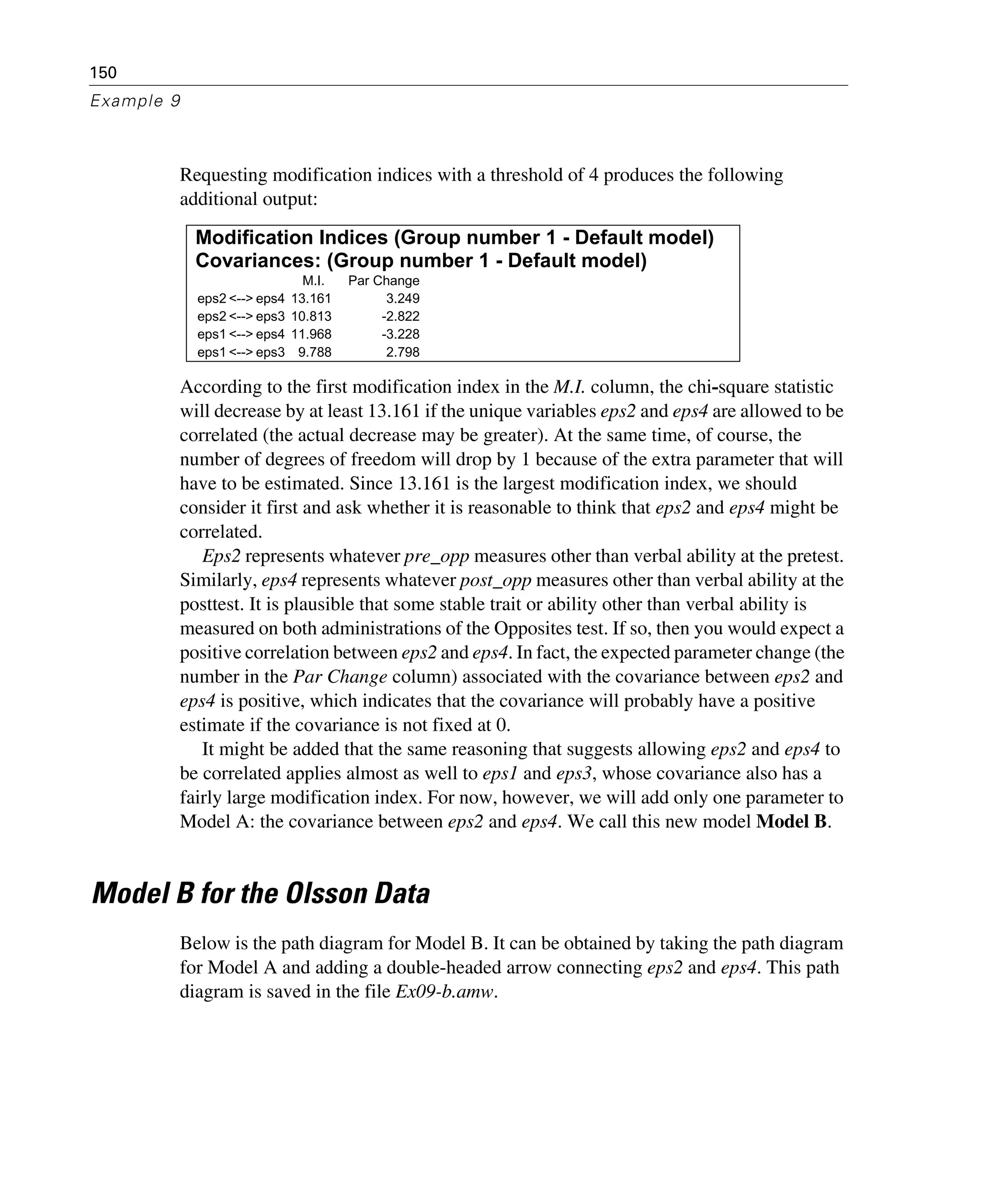 150
Example 9
Requesting modification indices with a threshold of 4 produces the following
additional output:
According to the first modification index in the M.I. column, the chi-square statistic
will decrease by at least 13.161 if the unique variables eps2 and eps4 are allowed to be
correlated (the actual decrease may be greater). At the same time, of course, the
number of degrees of freedom will drop by 1 because of the extra parameter that will
have to be estimated. Since 13.161 is the largest modification index, we should
consider it first and ask whether it is reasonable to think that eps2 and eps4 might be
correlated.
Eps2 represents whatever pre_opp measures other than verbal ability at the pretest.
Similarly, eps4 represents whatever post_opp measures other than verbal ability at the
posttest. It is plausible that some stable trait or ability other than verbal ability is
measured on both administrations of the Opposites test. If so, then you would expect a
positive correlation between eps2 and eps4. In fact, the expected parameter change (the
number in the Par Change column) associated with the covariance between eps2 and
eps4 is positive, which indicates that the covariance will probably have a positive
estimate if the covariance is not fixed at 0.
It might be added that the same reasoning that suggests allowing eps2 and eps4 to
be correlated applies almost as well to eps1 and eps3, whose covariance also has a
fairly large modification index. For now, however, we will add only one parameter to
Model A: the covariance between eps2 and eps4. We call this new model Model B.
Model B for the Olsson Data
Below is the path diagram for Model B. It can be obtained by taking the path diagram
for Model A and adding a double-headed arrow connecting eps2 and eps4. This path
diagram is saved in the file Ex09-b.amw.
Modification Indices (Group number 1 - Default model)
Covariances: (Group number 1 - Default model)
M.I. Par Change
eps2 <--> eps4 13.161 3.249
eps2 <--> eps3 10.813 -2.822
eps1 <--> eps4 11.968 -3.228
eps1 <--> eps3 9.788 2.798
 