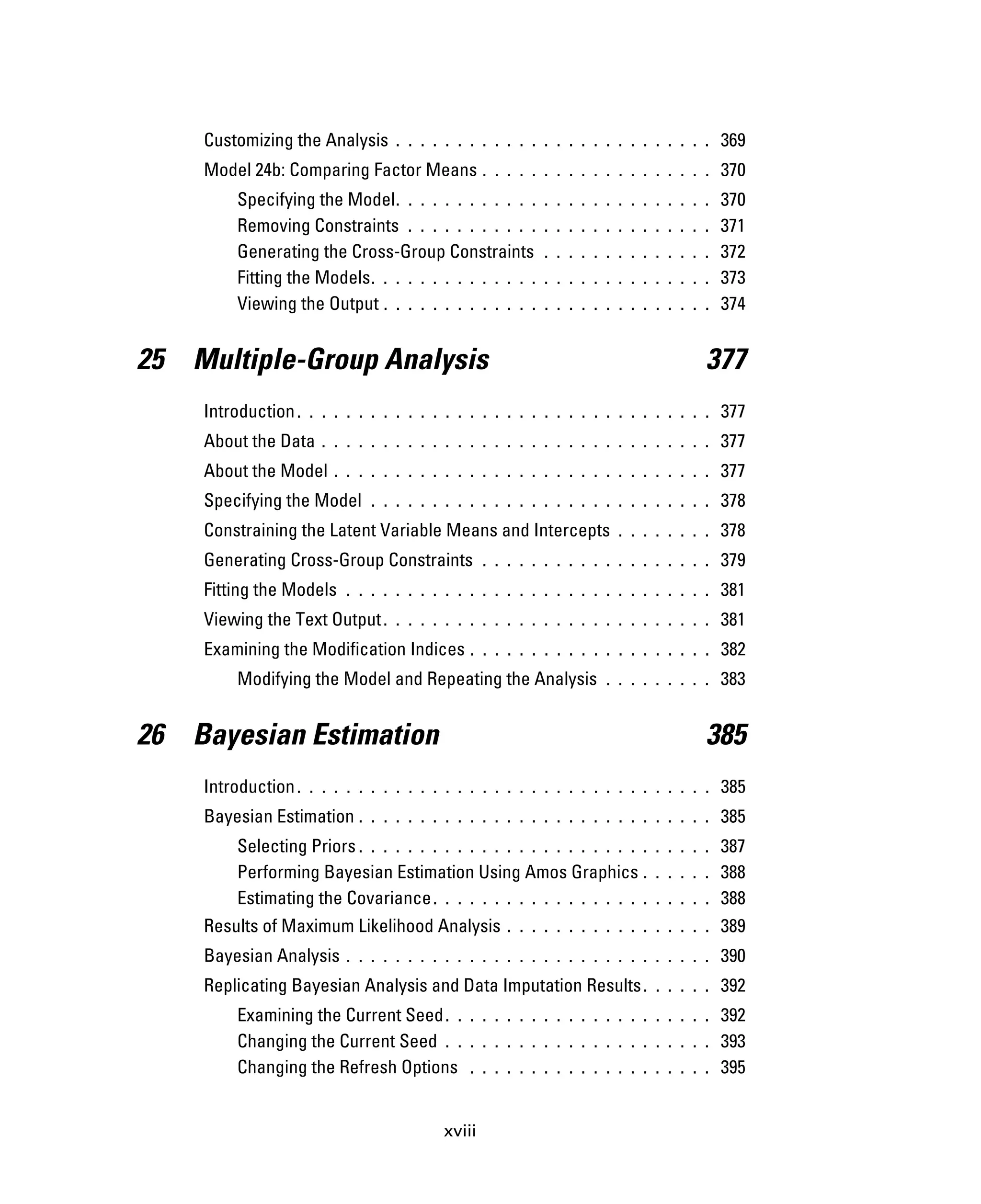 xviii
Customizing the Analysis . . . . . . . . . . . . . . . . . . . . . . . . . . 369
Model 24b: Comparing Factor Means . . . . . . . . . . . . . . . . . . . 370
Specifying the Model. . . . . . . . . . . . . . . . . . . . . . . . . . 370
Removing Constraints . . . . . . . . . . . . . . . . . . . . . . . . . 371
Generating the Cross-Group Constraints . . . . . . . . . . . . . . 372
Fitting the Models. . . . . . . . . . . . . . . . . . . . . . . . . . . . 373
Viewing the Output . . . . . . . . . . . . . . . . . . . . . . . . . . . 374
25 Multiple-Group Analysis 377
Introduction. . . . . . . . . . . . . . . . . . . . . . . . . . . . . . . . . . 377
About the Data . . . . . . . . . . . . . . . . . . . . . . . . . . . . . . . . 377
About the Model . . . . . . . . . . . . . . . . . . . . . . . . . . . . . . . 377
Specifying the Model . . . . . . . . . . . . . . . . . . . . . . . . . . . . 378
Constraining the Latent Variable Means and Intercepts . . . . . . . . 378
Generating Cross-Group Constraints . . . . . . . . . . . . . . . . . . . 379
Fitting the Models . . . . . . . . . . . . . . . . . . . . . . . . . . . . . . 381
Viewing the Text Output. . . . . . . . . . . . . . . . . . . . . . . . . . . 381
Examining the Modification Indices . . . . . . . . . . . . . . . . . . . . 382
Modifying the Model and Repeating the Analysis . . . . . . . . . 383
26 Bayesian Estimation 385
Introduction. . . . . . . . . . . . . . . . . . . . . . . . . . . . . . . . . . 385
Bayesian Estimation . . . . . . . . . . . . . . . . . . . . . . . . . . . . . 385
Selecting Priors . . . . . . . . . . . . . . . . . . . . . . . . . . . . . 387
Performing Bayesian Estimation Using Amos Graphics . . . . . . 388
Estimating the Covariance. . . . . . . . . . . . . . . . . . . . . . . 388
Results of Maximum Likelihood Analysis . . . . . . . . . . . . . . . . . 389
Bayesian Analysis . . . . . . . . . . . . . . . . . . . . . . . . . . . . . . 390
Replicating Bayesian Analysis and Data Imputation Results. . . . . . 392
Examining the Current Seed. . . . . . . . . . . . . . . . . . . . . . 392
Changing the Current Seed . . . . . . . . . . . . . . . . . . . . . . 393
Changing the Refresh Options . . . . . . . . . . . . . . . . . . . . 395
 