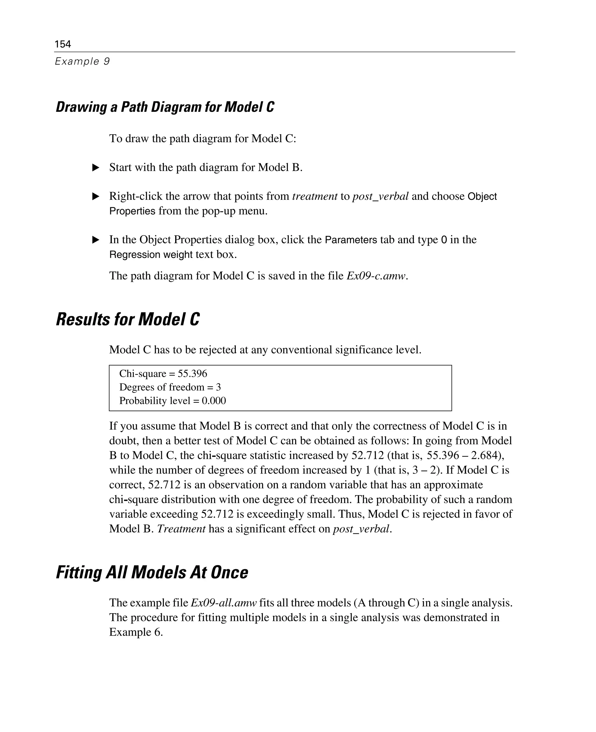 154
Example 9
Drawing a Path Diagram for Model C
To draw the path diagram for Model C:
E Start with the path diagram for Model B.
E Right-click the arrow that points from treatment to post_verbal and choose Object
Properties from the pop-up menu.
E In the Object Properties dialog box, click the Parameters tab and type 0 in the
Regression weight text box.
The path diagram for Model C is saved in the file Ex09-c.amw.
Results for Model C
Model C has to be rejected at any conventional significance level.
If you assume that Model B is correct and that only the correctness of Model C is in
doubt, then a better test of Model C can be obtained as follows: In going from Model
B to Model C, the chi-square statistic increased by 52.712 (that is, ),
while the number of degrees of freedom increased by 1 (that is, 3 – 2). If Model C is
correct, 52.712 is an observation on a random variable that has an approximate
chi-square distribution with one degree of freedom. The probability of such a random
variable exceeding 52.712 is exceedingly small. Thus, Model C is rejected in favor of
Model B. Treatment has a significant effect on post_verbal.
Fitting All Models At Once
The example file Ex09-all.amw fits all three models (A through C) in a single analysis.
The procedure for fitting multiple models in a single analysis was demonstrated in
Example 6.
Chi-square = 55.396
Degrees of freedom = 3
Probability level = 0.000
55.396 2.684–
 