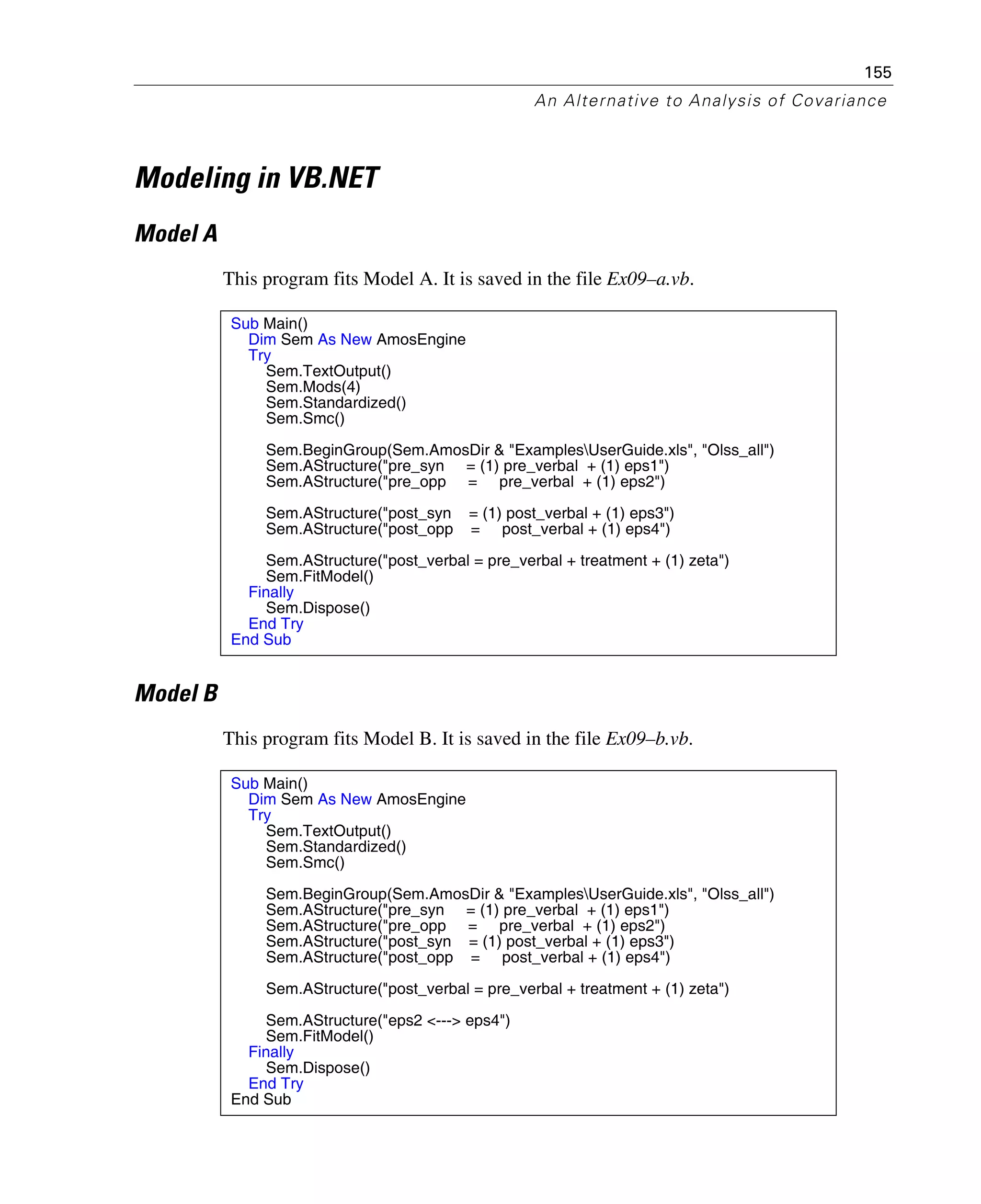 155
An Alternative to Analysis of Covariance
Modeling in VB.NET
Model A
This program fits Model A. It is saved in the file Ex09–a.vb.
Model B
This program fits Model B. It is saved in the file Ex09–b.vb.
Sub Main()
Dim Sem As New AmosEngine
Try
Sem.TextOutput()
Sem.Mods(4)
Sem.Standardized()
Sem.Smc()
Sem.BeginGroup(Sem.AmosDir & "ExamplesUserGuide.xls", "Olss_all")
Sem.AStructure("pre_syn = (1) pre_verbal + (1) eps1")
Sem.AStructure("pre_opp = pre_verbal + (1) eps2")
Sem.AStructure("post_syn = (1) post_verbal + (1) eps3")
Sem.AStructure("post_opp = post_verbal + (1) eps4")
Sem.AStructure("post_verbal = pre_verbal + treatment + (1) zeta")
Sem.FitModel()
Finally
Sem.Dispose()
End Try
End Sub
Sub Main()
Dim Sem As New AmosEngine
Try
Sem.TextOutput()
Sem.Standardized()
Sem.Smc()
Sem.BeginGroup(Sem.AmosDir & "ExamplesUserGuide.xls", "Olss_all")
Sem.AStructure("pre_syn = (1) pre_verbal + (1) eps1")
Sem.AStructure("pre_opp = pre_verbal + (1) eps2")
Sem.AStructure("post_syn = (1) post_verbal + (1) eps3")
Sem.AStructure("post_opp = post_verbal + (1) eps4")
Sem.AStructure("post_verbal = pre_verbal + treatment + (1) zeta")
Sem.AStructure("eps2 <---> eps4")
Sem.FitModel()
Finally
Sem.Dispose()
End Try
End Sub
 