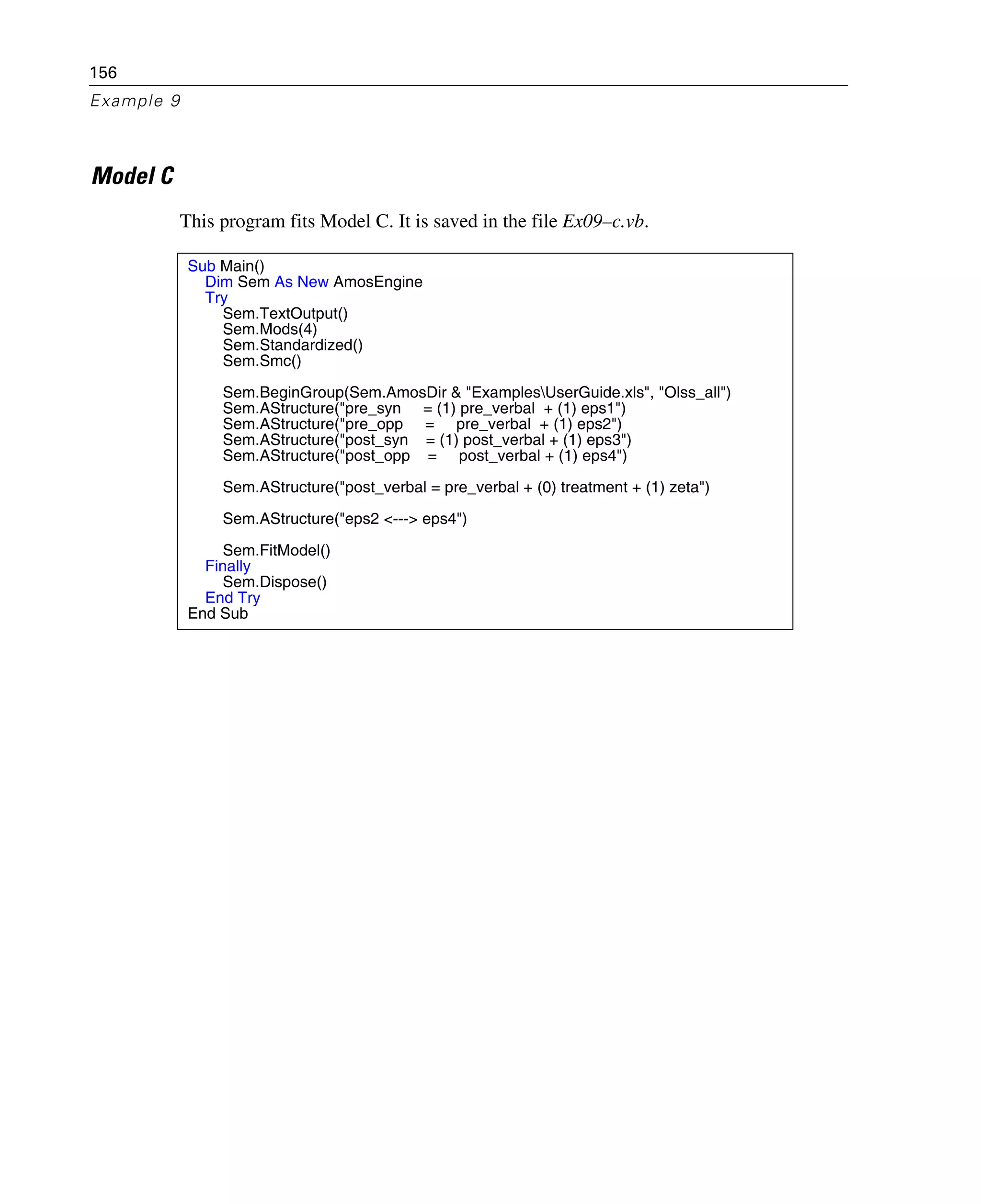 156
Example 9
Model C
This program fits Model C. It is saved in the file Ex09–c.vb.
Sub Main()
Dim Sem As New AmosEngine
Try
Sem.TextOutput()
Sem.Mods(4)
Sem.Standardized()
Sem.Smc()
Sem.BeginGroup(Sem.AmosDir & "ExamplesUserGuide.xls", "Olss_all")
Sem.AStructure("pre_syn = (1) pre_verbal + (1) eps1")
Sem.AStructure("pre_opp = pre_verbal + (1) eps2")
Sem.AStructure("post_syn = (1) post_verbal + (1) eps3")
Sem.AStructure("post_opp = post_verbal + (1) eps4")
Sem.AStructure("post_verbal = pre_verbal + (0) treatment + (1) zeta")
Sem.AStructure("eps2 <---> eps4")
Sem.FitModel()
Finally
Sem.Dispose()
End Try
End Sub
 
