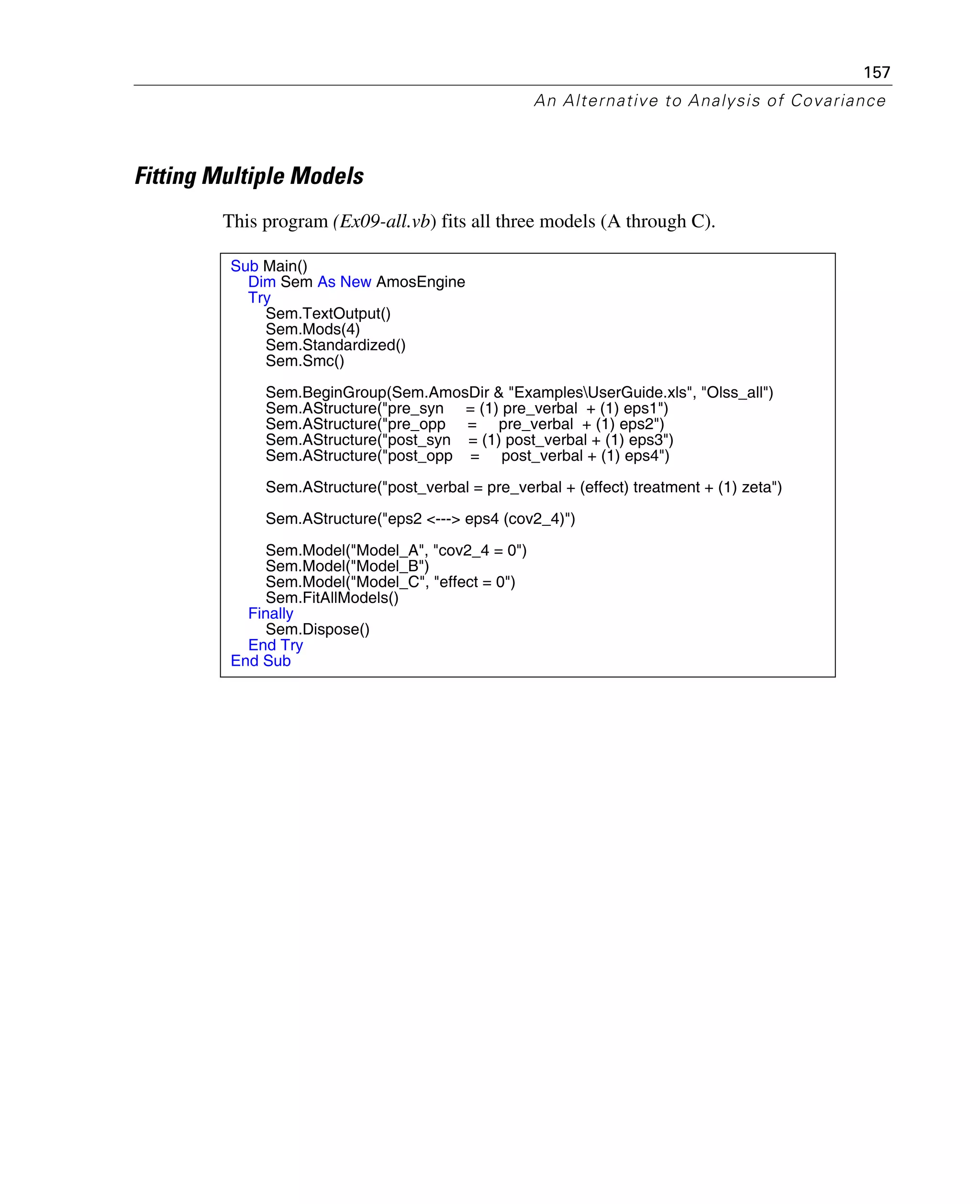 157
An Alternative to Analysis of Covariance
Fitting Multiple Models
This program (Ex09-all.vb) fits all three models (A through C).
Sub Main()
Dim Sem As New AmosEngine
Try
Sem.TextOutput()
Sem.Mods(4)
Sem.Standardized()
Sem.Smc()
Sem.BeginGroup(Sem.AmosDir & "ExamplesUserGuide.xls", "Olss_all")
Sem.AStructure("pre_syn = (1) pre_verbal + (1) eps1")
Sem.AStructure("pre_opp = pre_verbal + (1) eps2")
Sem.AStructure("post_syn = (1) post_verbal + (1) eps3")
Sem.AStructure("post_opp = post_verbal + (1) eps4")
Sem.AStructure("post_verbal = pre_verbal + (effect) treatment + (1) zeta")
Sem.AStructure("eps2 <---> eps4 (cov2_4)")
Sem.Model("Model_A", "cov2_4 = 0")
Sem.Model("Model_B")
Sem.Model("Model_C", "effect = 0")
Sem.FitAllModels()
Finally
Sem.Dispose()
End Try
End Sub
 