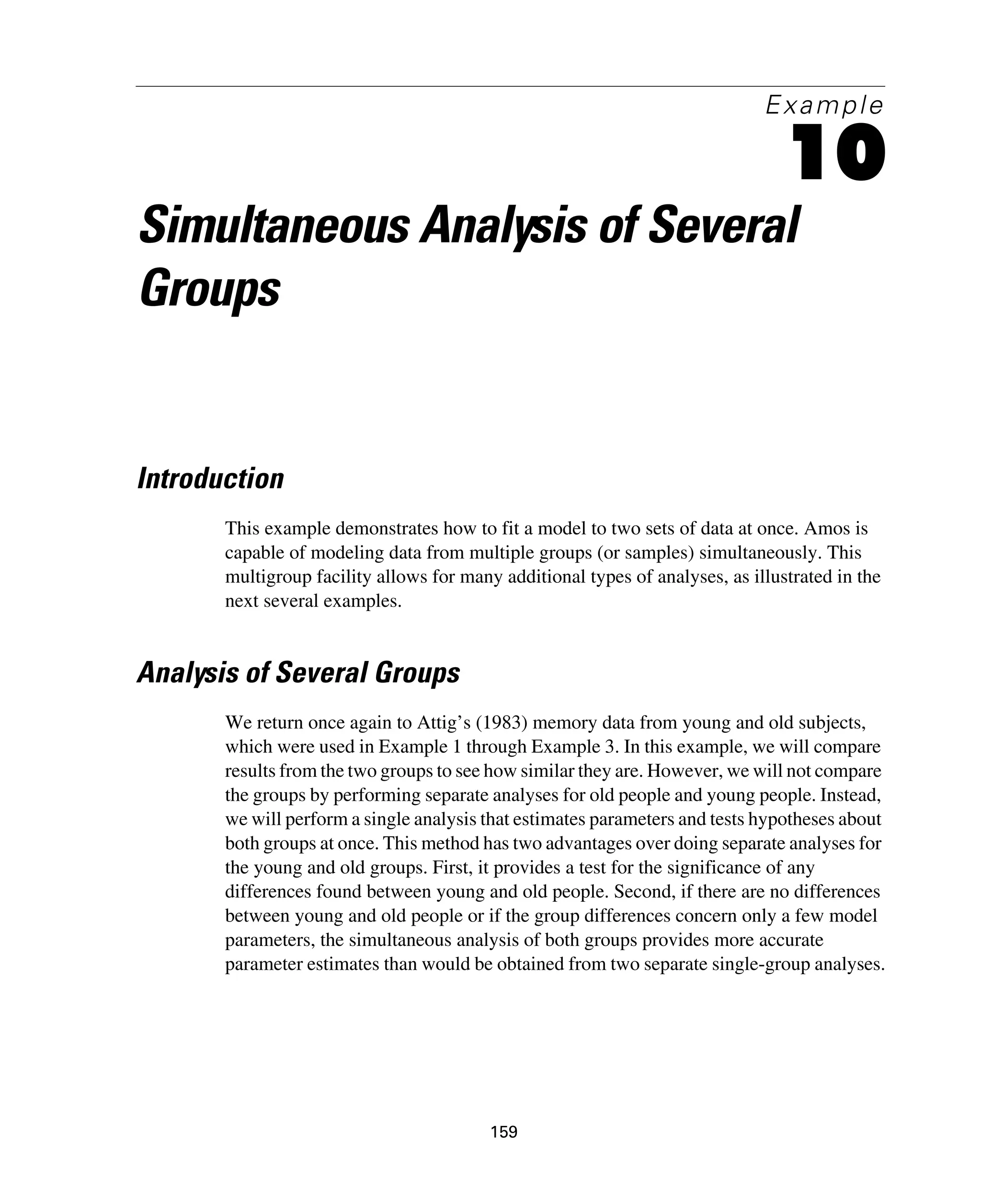 159
Example
10
Simultaneous Analysis of Several
Groups
Introduction
This example demonstrates how to fit a model to two sets of data at once. Amos is
capable of modeling data from multiple groups (or samples) simultaneously. This
multigroup facility allows for many additional types of analyses, as illustrated in the
next several examples.
Analysis of Several Groups
We return once again to Attig’s (1983) memory data from young and old subjects,
which were used in Example 1 through Example 3. In this example, we will compare
results from the two groups to see how similar they are. However, we will not compare
the groups by performing separate analyses for old people and young people. Instead,
we will perform a single analysis that estimates parameters and tests hypotheses about
both groups at once. This method has two advantages over doing separate analyses for
the young and old groups. First, it provides a test for the significance of any
differences found between young and old people. Second, if there are no differences
between young and old people or if the group differences concern only a few model
parameters, the simultaneous analysis of both groups provides more accurate
parameter estimates than would be obtained from two separate single-group analyses.
 