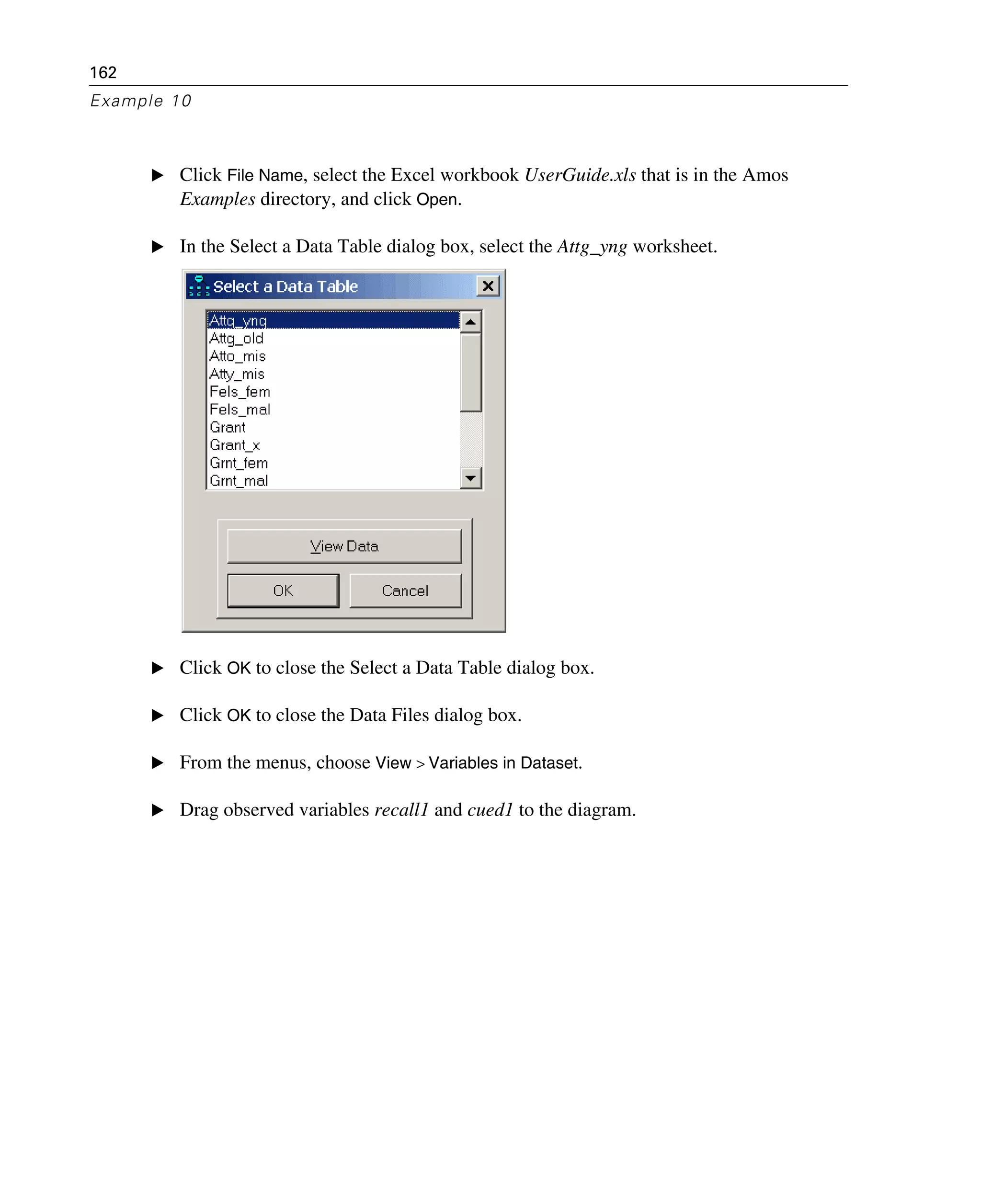 162
Example 10
E Click File Name, select the Excel workbook UserGuide.xls that is in the Amos
Examples directory, and click Open.
E In the Select a Data Table dialog box, select the Attg_yng worksheet.
E Click OK to close the Select a Data Table dialog box.
E Click OK to close the Data Files dialog box.
E From the menus, choose View > Variables in Dataset.
E Drag observed variables recall1 and cued1 to the diagram.
 